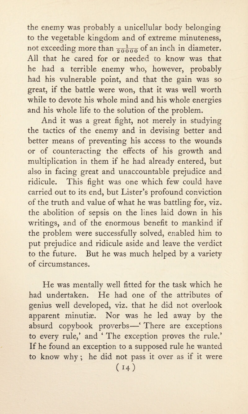 the enemy was probably a unicellular body belonging to the vegetable kingdom and of extreme minuteness, not exceeding more than yoooo an inc^ in diameter. All that he cared for or needed to know was that he had a terrible enemy who, however, probably had his vulnerable point, and that the gain was so great, if the battle were won, that it was well worth while to devote his whole mind and his whole energies and his whole life to the solution of the problem. And it was a great fight, not merely in studying the tactics of the enemy and in devising better and better means of preventing his access to the wounds or of counteracting the effects of his growth and multiplication in them if he had already entered, but also in facing great and unaccountable prejudice and ridicule. This fight was one which few could have carried out to its end, but Lister’s profound conviction of the truth and value of what he was battling for, viz. the abolition of sepsis on the lines laid down in his writings, and of the enormous benefit to mankind if the problem were successfully solved, enabled him to put prejudice and ridicule aside and leave the verdict to the future. But he was much helped by a variety of circumstances. He was mentally well fitted for the task which he had undertaken. He had one of the attributes of genius well developed, viz. that he did not overlook apparent minutiae. Nor was he led away by the absurd copybook proverbs—4 There are exceptions to every rule,’ and 4 The exception proves the ruled If he found an exception to a supposed rule he wanted to know why ; he did not pass it over as if it were ( !4)