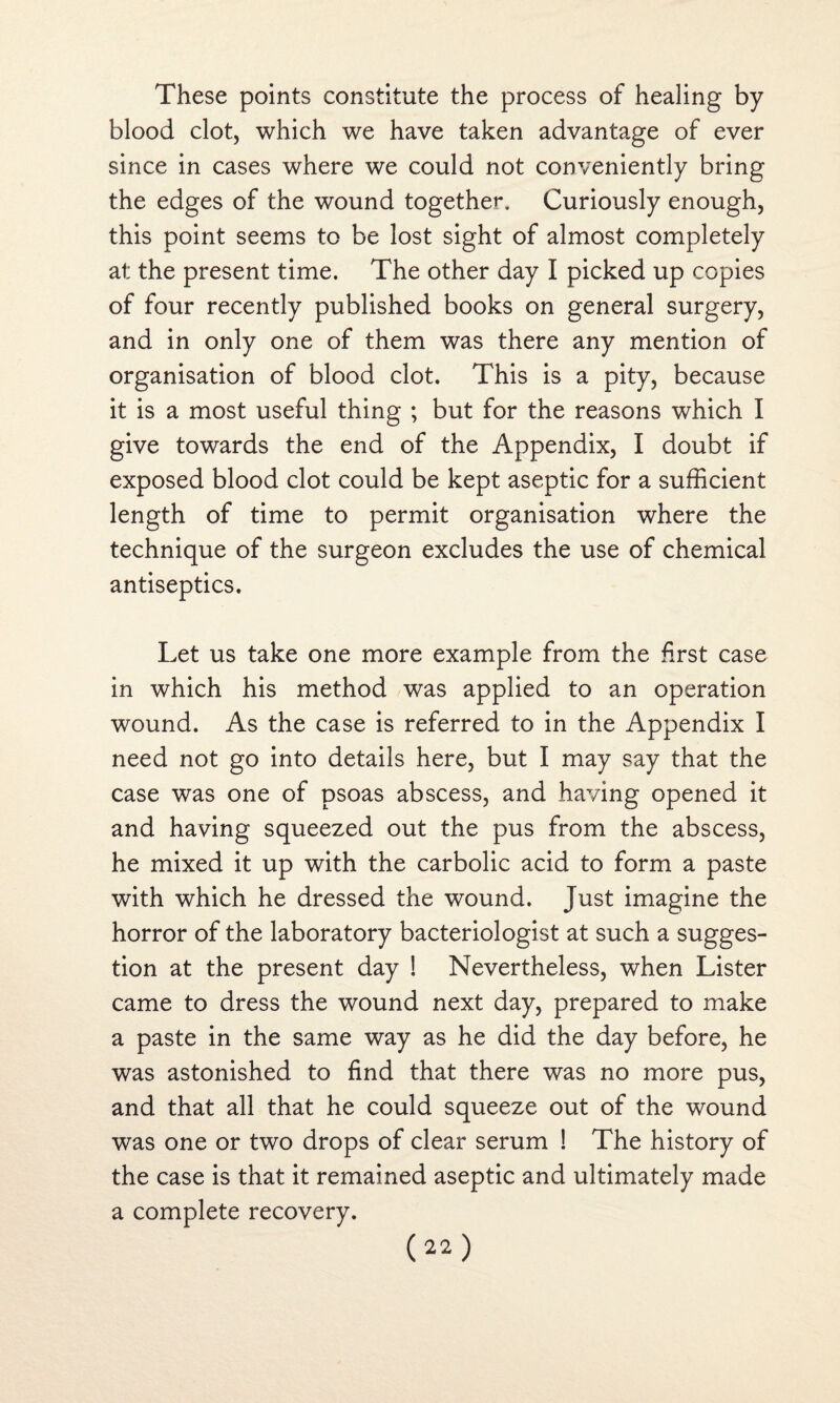 These points constitute the process of healing by blood clot, which we have taken advantage of ever since in cases where we could not conveniently bring the edges of the wound together. Curiously enough, this point seems to be lost sight of almost completely at; the present time. The other day I picked up copies of four recently published books on general surgery, and in only one of them was there any mention of organisation of blood clot. This is a pity, because it is a most useful thing ; but for the reasons which I give towards the end of the Appendix, I doubt if exposed blood clot could be kept aseptic for a sufficient length of time to permit organisation where the technique of the surgeon excludes the use of chemical antiseptics. Let us take one more example from the first case in which his method was applied to an operation wound. As the case is referred to in the Appendix I need not go into details here, but I may say that the case was one of psoas abscess, and having opened it and having squeezed out the pus from the abscess, he mixed it up with the carbolic acid to form a paste with which he dressed the wound. Just imagine the horror of the laboratory bacteriologist at such a sugges¬ tion at the present day 1 Nevertheless, when Lister came to dress the wound next day, prepared to make a paste in the same way as he did the day before, he was astonished to find that there was no more pus, and that all that he could squeeze out of the wound was one or two drops of clear serum ! The history of the case is that it remained aseptic and ultimately made a complete recovery.