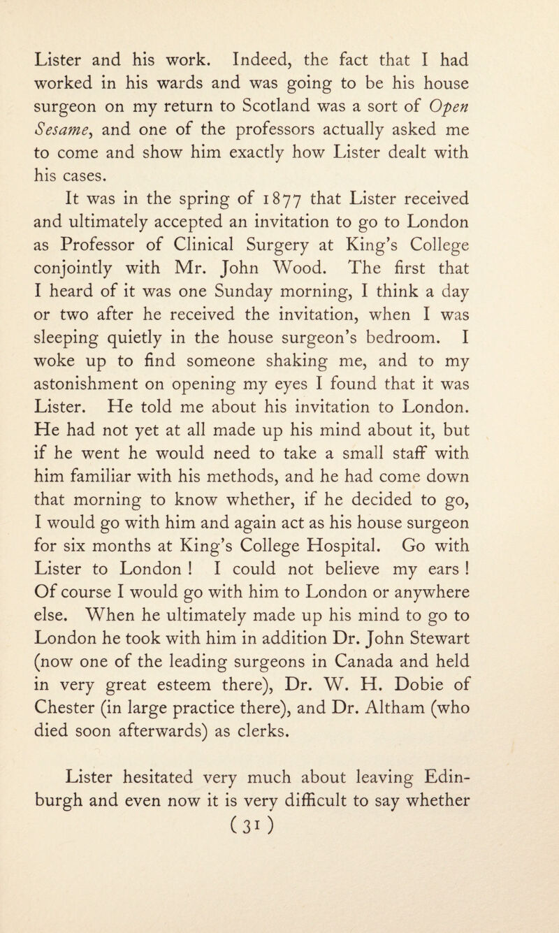 Lister and his work. Indeed, the fact that I had worked in his wards and was going to be his house surgeon on my return to Scotland was a sort of Open Sesame, and one of the professors actually asked me to come and show him exactly how Lister dealt with his cases. It was in the spring of 1877 that Lister received and ultimately accepted an invitation to go to London as Professor of Clinical Surgery at King’s College conjointly with Mr. John Wood. The first that I heard of it was one Sunday morning, I think a day or two after he received the invitation, when I was sleeping quietly in the house surgeon’s bedroom. I woke up to find someone shaking me, and to my astonishment on opening my eyes I found that it was Lister. He told me about his invitation to London. He had not yet at all made up his mind about it, but if he went he would need to take a small staff with him familiar with his methods, and he had come down that morning to know whether, if he decided to go, I would go with him and again act as his house surgeon for six months at King’s College Hospital. Go with Lister to London ! I could not believe my ears ! Of course I would go with him to London or anywhere else. When he ultimately made up his mind to go to London he took with him in addition Dr. John Stewart (now one of the leading surgeons in Canada and held in very great esteem there), Dr. W. H. Dobie of Chester (in large practice there), and Dr. Altham (who died soon afterwards) as clerks. Lister hesitated very much about leaving Edin¬ burgh and even now it is very difficult to say whether