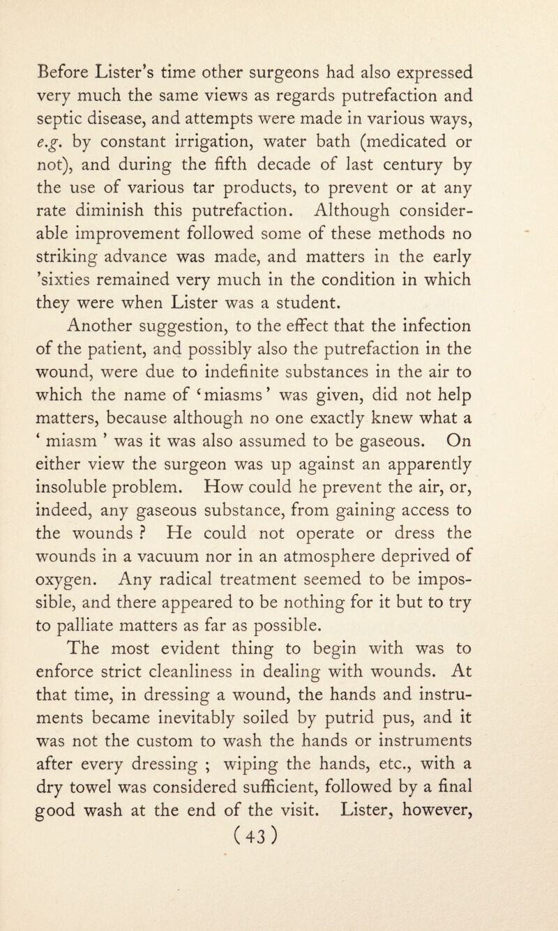 Before Lister’s time other surgeons had also expressed very much the same views as regards putrefaction and septic disease, and attempts were made in various ways, e.g. by constant irrigation, water bath (medicated or not), and during the fifth decade of last century by the use of various tar products, to prevent or at any rate diminish this putrefaction. Although consider¬ able improvement followed some of these methods no striking advance was made, and matters in the early ’sixties remained very much in the condition in which they were when Lister was a student. Another suggestion, to the effect that the infection of the patient, and possibly also the putrefaction in the wound, were due to indefinite substances in the air to which the name of £miasms’ was given, did not help matters, because although no one exactly knew what a ‘ miasm ’ was it was also assumed to be gaseous. On either view the surgeon was up against an apparently insoluble problem. How could he prevent the air, or, indeed, any gaseous substance, from gaining access to the wounds ? He could not operate or dress the wounds in a vacuum nor in an atmosphere deprived of oxygen. Any radical treatment seemed to be impos¬ sible, and there appeared to be nothing for it but to try to palliate matters as far as possible. The most evident thing to begin with was to enforce strict cleanliness in dealing with wounds. At that time, in dressing a wound, the hands and instru¬ ments became inevitably soiled by putrid pus, and it was not the custom to wash the hands or instruments after every dressing ; wiping the hands, etc., with a dry towel was considered sufficient, followed by a final good wash at the end of the visit. Lister, however,