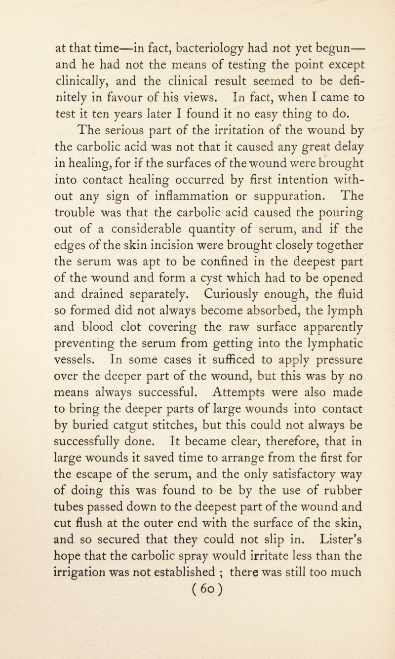 at that time—in fact, bacteriology had not yet begun— and he had not the means of testing the point except clinically, and the clinical result seemed to be defi¬ nitely in favour of his views. In fact, when I came to test it ten years later I found it no easy thing to do. The serious part of the irritation of the wound by the carbolic acid was not that it caused any great delay in healing, for if the surfaces of the wound were brought into contact healing occurred by first intention with¬ out any sign of inflammation or suppuration. The trouble was that the carbolic acid caused the pouring out of a considerable quantity of serum, and if the edges of the skin incision were brought closely together the serum was apt to be confined in the deepest part of the wound and form a cyst which had to be opened and drained separately. Curiously enough, the fluid so formed did not always become absorbed, the lymph and blood clot covering the raw surface apparently preventing the serum from getting into the lymphatic vessels. In some cases it sufficed to apply pressure over the deeper part of the wound, but this was by no means always successful. Attempts were also made to bring the deeper parts of large wounds into contact by buried catgut stitches, but this could not always be successfully done. It became clear, therefore, that in large wounds it saved time to arrange from the first for the escape of the serum, and the only satisfactory way of doing this was found to be by the use of rubber tubes passed down to the deepest part of the wound and cut flush at the outer end with the surface of the skin, and so secured that they could not slip in. Lister's hope that the carbolic spray would irritate less than the irrigation was not established ; there was still too much