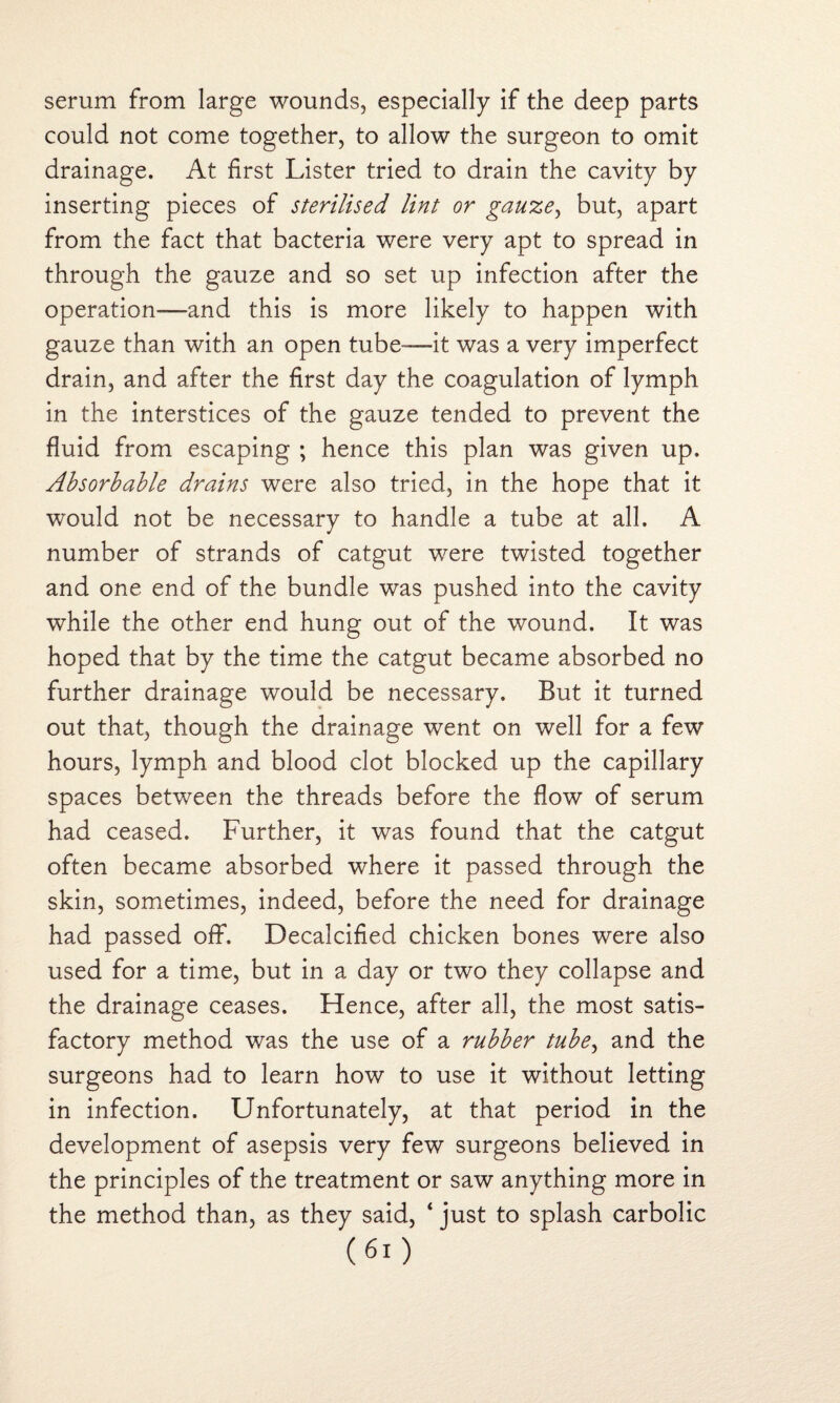 serum from large wounds, especially if the deep parts could not come together, to allow the surgeon to omit drainage. At first Lister tried to drain the cavity by inserting pieces of sterilised lint or gauze, but, apart from the fact that bacteria were very apt to spread in through the gauze and so set up infection after the operation—and this is more likely to happen with gauze than with an open tube-—it was a very imperfect drain, and after the first day the coagulation of lymph in the interstices of the gauze tended to prevent the fluid from escaping ; hence this plan was given up. Absorbable drains were also tried, in the hope that it would not be necessary to handle a tube at all. A number of strands of catgut were twisted together and one end of the bundle was pushed into the cavity while the other end hung out of the wound. It was hoped that by the time the catgut became absorbed no further drainage would be necessary. But it turned out that, though the drainage went on well for a few hours, lymph and blood clot blocked up the capillary spaces between the threads before the flow of serum had ceased. Further, it was found that the catgut often became absorbed where it passed through the skin, sometimes, indeed, before the need for drainage had passed off. Decalcified chicken bones were also used for a time, but in a day or two they collapse and the drainage ceases. Hence, after all, the most satis¬ factory method was the use of a rubber tube, and the surgeons had to learn how to use it without letting in infection. Unfortunately, at that period in the development of asepsis very few surgeons believed in the principles of the treatment or saw anything more in the method than, as they said, ‘ just to splash carbolic