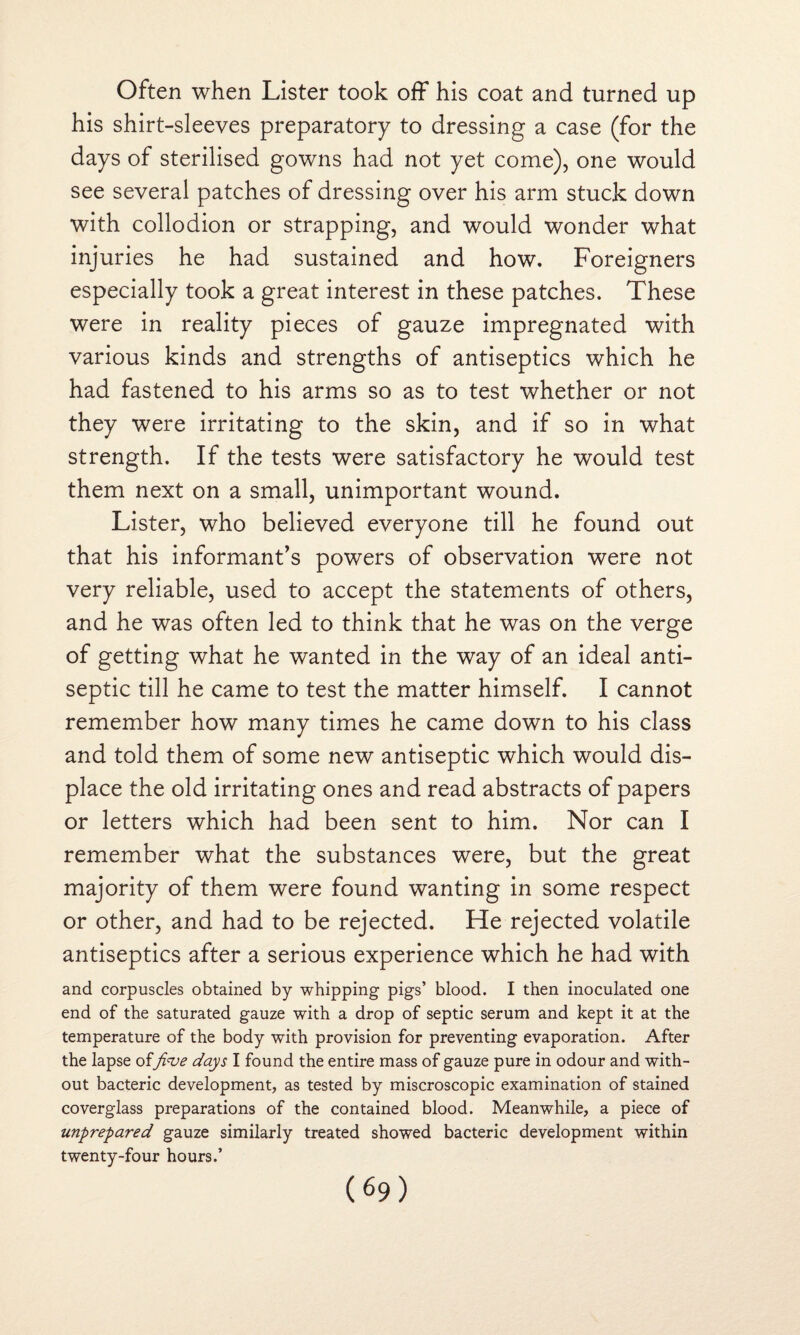 Often when Lister took off his coat and turned up his shirt-sleeves preparatory to dressing a case (for the days of sterilised gowns had not yet come), one would see several patches of dressing over his arm stuck down with collodion or strapping, and would wonder what injuries he had sustained and how. Foreigners especially took a great interest in these patches. These were in reality pieces of gauze impregnated with various kinds and strengths of antiseptics which he had fastened to his arms so as to test whether or not they were irritating to the skin, and if so in what strength. If the tests were satisfactory he would test them next on a small, unimportant wound. Lister, who believed everyone till he found out that his informant’s powers of observation were not very reliable, used to accept the statements of others, and he was often led to think that he was on the verge of getting what he wanted in the way of an ideal anti¬ septic till he came to test the matter himself. I cannot remember how many times he came down to his class and told them of some new antiseptic which would dis¬ place the old irritating ones and read abstracts of papers or letters which had been sent to him. Nor can I remember what the substances were, but the great majority of them were found wanting in some respect or other, and had to be rejected. He rejected volatile antiseptics after a serious experience which he had with and corpuscles obtained by whipping pigs’ blood. I then inoculated one end of the saturated gauze with a drop of septic serum and kept it at the temperature of the body with provision for preventing evaporation. After the lapse offive days I found the entire mass of gauze pure in odour and with¬ out bacteric development, as tested by miscroscopic examination of stained coverglass preparations of the contained blood. Meanwhile, a piece of unprepared gauze similarly treated showed bacteric development within twenty-four hours.’