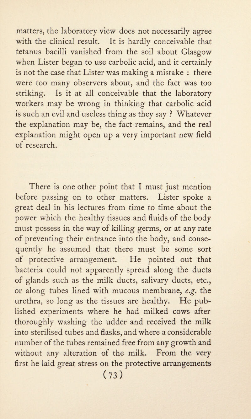 matters, the laboratory view does not necessarily agree with the clinical result. It is hardly conceivable that tetanus bacilli vanished from the soil about Glasgow when Lister began to use carbolic acid, and it certainly is not the case that Lister was making a mistake : there were too many observers about, and the fact was too striking. Is it at all conceivable that the laboratory workers may be wrong in thinking that carbolic acid is such an evil and useless thing as they say ? Whatever the explanation may be, the fact remains, and the real explanation might open up a very important new field of research. There is one other point that I must just mention before passing on to other matters. Lister spoke a great deal in his lectures from time to time about the power which the healthy tissues and fluids of the body must possess in the way of killing germs, or at any rate of preventing their entrance into the body, and conse¬ quently he assumed that there must be some sort of protective arrangement. He pointed out that bacteria could not apparently spread along the ducts of glands such as the milk ducts, salivary ducts, etc., or along tubes lined with mucous membrane, e,g. the urethra, so long as the tissues are healthy. He pub¬ lished experiments where he had milked cows after thoroughly washing the udder and received the milk into sterilised tubes and flasks, and where a considerable number of the tubes remained free from any growth and without any alteration of the milk. From the very first he laid great stress on the protective arrangements