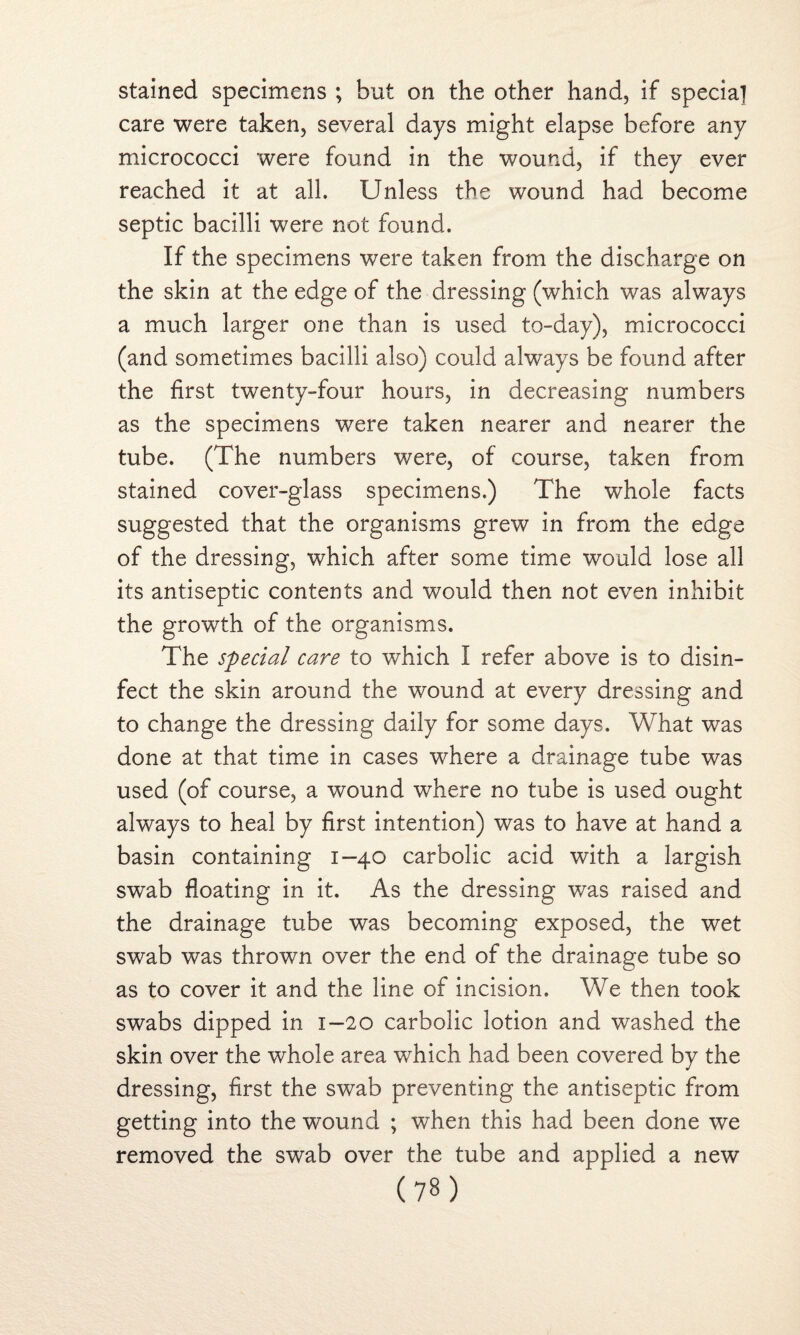 stained specimens ; but on the other hand, if specia] care were taken, several days might elapse before any micrococci were found in the wound, if they ever reached it at all. Unless the wound had become septic bacilli were not found. If the specimens were taken from the discharge on the skin at the edge of the dressing (which was always a much larger one than is used to-day), micrococci (and sometimes bacilli also) could always be found after the first twenty-four hours, in decreasing numbers as the specimens were taken nearer and nearer the tube. (The numbers were, of course, taken from stained cover-glass specimens.) The whole facts suggested that the organisms grew in from the edge of the dressing, which after some time would lose all its antiseptic contents and would then not even inhibit the growth of the organisms. The special care to which I refer above is to disin¬ fect the skin around the wound at every dressing and to change the dressing daily for some days. What was done at that time in cases where a drainage tube was used (of course, a wound where no tube is used ought always to heal by first intention) was to have at hand a basin containing 1-40 carbolic acid with a largish swab floating in it. As the dressing was raised and the drainage tube was becoming exposed, the wet swab was thrown over the end of the drainage tube so as to cover it and the line of incision. We then took swabs dipped in 1—20 carbolic lotion and washed the skin over the whole area which had been covered by the dressing, first the swab preventing the antiseptic from getting into the wound ; when this had been done we removed the swab over the tube and applied a new