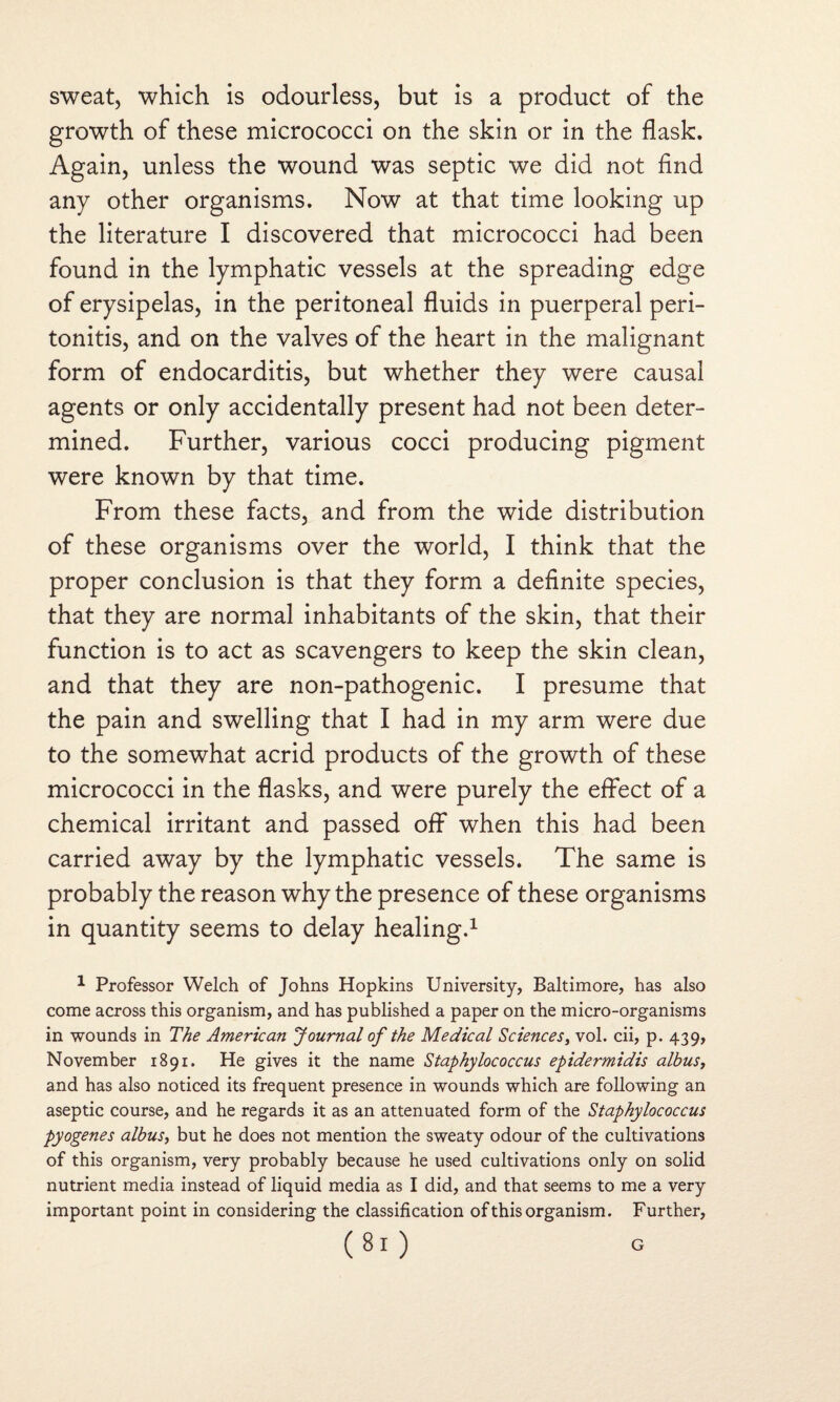 sweat, which is odourless, but is a product of the growth of these micrococci on the skin or in the flask. Again, unless the wound was septic we did not find any other organisms. Now at that time looking up the literature I discovered that micrococci had been found in the lymphatic vessels at the spreading edge of erysipelas, in the peritoneal fluids in puerperal peri¬ tonitis, and on the valves of the heart in the malignant form of endocarditis, but whether they were causal agents or only accidentally present had not been deter¬ mined. Further, various cocci producing pigment were known by that time. From these facts, and from the wide distribution of these organisms over the world, I think that the proper conclusion is that they form a definite species, that they are normal inhabitants of the skin, that their function is to act as scavengers to keep the skin clean, and that they are non-pathogenic. I presume that the pain and swelling that I had in my arm were due to the somewhat acrid products of the growth of these micrococci in the flasks, and were purely the effect of a chemical irritant and passed off when this had been carried away by the lymphatic vessels. The same is probably the reason why the presence of these organisms in quantity seems to delay healing.1 1 Professor Welch of Johns Hopkins University, Baltimore, has also come across this organism, and has published a paper on the micro-organisms in wounds in The American Journal of the Medical Sciences, vol. cii, p. 439, November 1891. He gives it the name Staphylococcus epidermidis albus, and has also noticed its frequent presence in wounds which are following an aseptic course, and he regards it as an attenuated form of the Staphylococcus pyogenes albus, but he does not mention the sweaty odour of the cultivations of this organism, very probably because he used cultivations only on solid nutrient media instead of liquid media as I did, and that seems to me a very important point in considering the classification of this organism. Further,