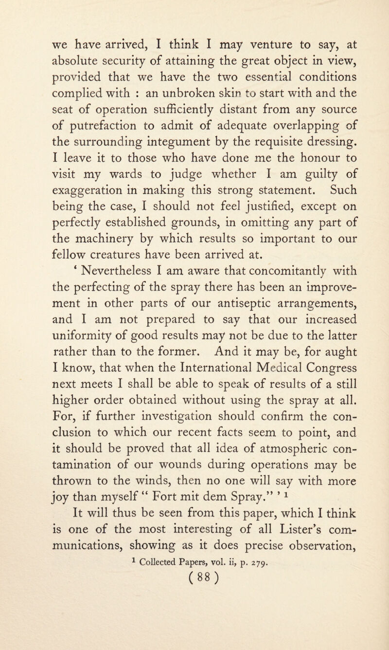 we have arrived, I think I may venture to say, at absolute security of attaining the great object in view, provided that we have the two essential conditions complied with : an unbroken skin to start with and the seat of operation sufficiently distant from any source of putrefaction to admit of adequate overlapping of the surrounding integument by the requisite dressing. I leave it to those who have done me the honour to visit my wards to judge whether I am guilty of exaggeration in making this strong statement. Such being the case, I should not feel justified, except on perfectly established grounds, in omitting any part of the machinery by which results so important to our fellow creatures have been arrived at. 1 Nevertheless I am aware that concomitantly with the perfecting of the spray there has been an improve¬ ment in other parts of our antiseptic arrangements, and I am not prepared to say that our increased uniformity of good results may not be due to the latter rather than to the former. And it may be, for aught I know, that when the International Medical Congress next meets I shall be able to speak of results of a still higher order obtained without using the spray at all. For, if further investigation should confirm the con¬ clusion to which our recent facts seem to point, and it should be proved that all idea of atmospheric con¬ tamination of our wounds during operations may be thrown to the winds, then no one will say with more joy than myself “ Fort mit dem Spray.” *1 It will thus be seen from this paper, which I think is one of the most interesting of all Lister's com¬ munications, showing as it does precise observation, 1 Collected Papers, vol. ii, p. 279.