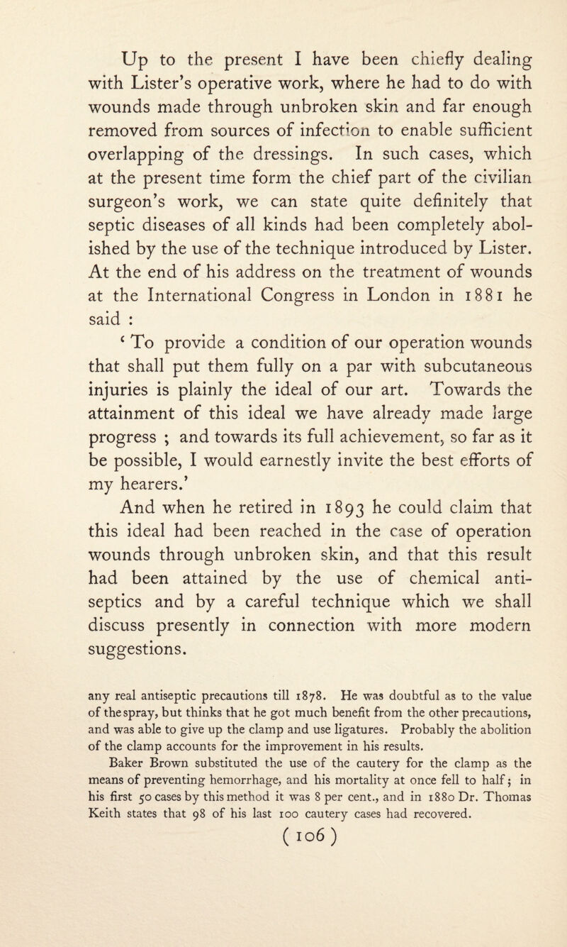 Up to the present I have been chiefly dealing with Lister’s operative work, where he had to do with wounds made through unbroken skin and far enough removed from sources of infection to enable sufficient overlapping of the dressings. In such cases, which at the present time form the chief part of the civilian surgeon’s work, we can state quite definitely that septic diseases of all kinds had been completely abol¬ ished by the use of the technique introduced by Lister. At the end of his address on the treatment of wounds at the International Congress in London in 18 81 he said : c To provide a condition of our operation wounds that shall put them fully on a par with subcutaneous injuries is plainly the ideal of our art. Towards the attainment of this ideal we have already made large progress ; and towards its full achievement, so far as it be possible, I would earnestly invite the best efforts of my hearers.’ And when he retired in 1893 he could claim that this ideal had been reached in the case of operation wounds through unbroken skin, and that this result had been attained by the use of chemical anti¬ septics and by a careful technique which we shall discuss presently in connection with more modern suggestions. any real antiseptic precautions till 1878. He was doubtful as to the value of the spray, but thinks that he got much benefit from the other precautions, and was able to give up the clamp and use ligatures. Probably the abolition of the clamp accounts for the improvement in his results. Baker Brown substituted the use of the cautery for the clamp as the means of preventing hemorrhage, and his mortality at once fell to half; in his first 50 cases by this method it was 8 per cent., and in 1880 Dr. Thomas Keith states that 98 of his last 100 cautery cases had recovered.