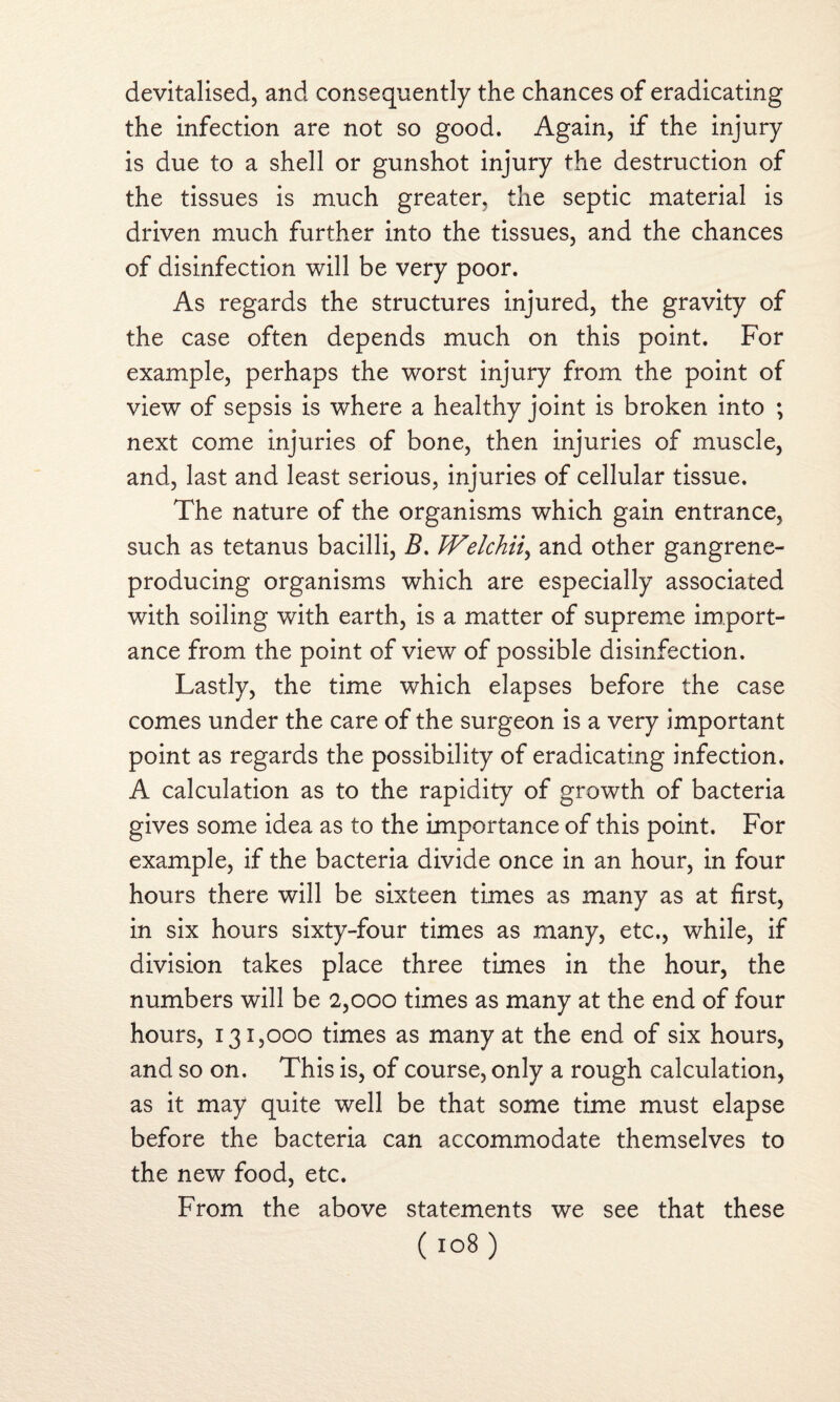 devitalised, and consequently the chances of eradicating the infection are not so good. Again, if the injury is due to a shell or gunshot injury the destruction of the tissues is much greater, the septic material is driven much further into the tissues, and the chances of disinfection will be very poor. As regards the structures injured, the gravity of the case often depends much on this point. For example, perhaps the worst injury from the point of view of sepsis is where a healthy joint is broken into ; next come injuries of bone, then injuries of muscle, and, last and least serious, injuries of cellular tissue. The nature of the organisms which gain entrance, such as tetanus bacilli, B. Welchii, and other gangrene- producing organisms which are especially associated with soiling with earth, is a matter of supreme import¬ ance from the point of view of possible disinfection. Lastly, the time which elapses before the case comes under the care of the surgeon is a very important point as regards the possibility of eradicating infection. A calculation as to the rapidity of growth of bacteria gives some idea as to the importance of this point. For example, if the bacteria divide once in an hour, in four hours there will be sixteen times as many as at first, in six hours sixty-four times as many, etc., while, if division takes place three times in the hour, the numbers will be 2,000 times as many at the end of four hours, 131,000 times as many at the end of six hours, and so on. This is, of course, only a rough calculation, as it may quite well be that some time must elapse before the bacteria can accommodate themselves to the new food, etc. From the above statements we see that these