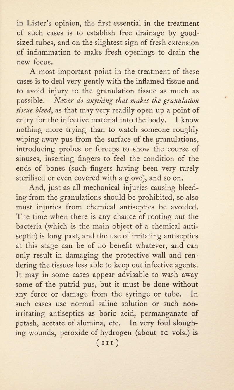 of such cases is to establish free drainage by good- sized tubes, and on the slightest sign of fresh extension of inflammation to make fresh openings to drain the new focus. A most important point in the treatment of these cases is to deal very gently with the inflamed tissue and to avoid injury to the granulation tissue as much as possible. Never do anything that makes the granulation tissue bleed, as that may very readily open up a point of entry for the infective material into the body. I know nothing more trying than to watch someone roughly wiping away pus from the surface of the granulations, introducing probes or forceps to show the course of sinuses, inserting fingers to feel the condition of the ends of bones (such fingers having been very rarely sterilised or even covered with a glove), and so on. And, just as all mechanical injuries causing bleed¬ ing from the granulations should be prohibited, so also must injuries from chemical antiseptics be avoided. The time when there is any chance of rooting out the bacteria (which is the main object of a chemical anti¬ septic) is long past, and the use of irritating antiseptics at this stage can be of no benefit whatever, and can only result in damaging the protective wall and ren¬ dering the tissues less able to keep out infective agents. It may in some cases appear advisable to wash away some of the putrid pus, but it must be done without any force or damage from the syringe or tube. In such cases use normal saline solution or such non¬ irritating antiseptics as boric acid, permanganate of potash, acetate of alumina, etc. In very foul slough¬ ing wounds, peroxide of hydrogen (about io vols.) is (no