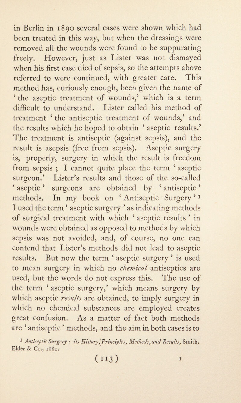 in Berlin in 1890 several cases were shown which had been treated in this way, but when the dressings were removed all the wounds were found to be suppurating freely. However, just as Lister was not dismayed when his first case died of sepsis, so the attempts above referred to were continued, with greater care. This method has, curiously enough, been given the name of ‘ the aseptic treatment of wounds/ which is a term difficult to understand. Lister called his method of treatment * the antiseptic treatment of wounds,’ and the results which he hoped to obtain 4 aseptic results.’ The treatment is antiseptic (against sepsis), and the result is asepsis (free from sepsis). Aseptic surgery is, properly, surgery in which the result is freedom from sepsis ; I cannot quite place the term 4 aseptic surgeon.’ Lister’s results and those of the so-called ‘ aseptic ’ surgeons are obtained by ‘ antiseptic ’ methods. In my book on ‘ Antiseptic Surgery ’1 I used the term ‘ aseptic surgery ’ as indicating methods of surgical treatment with which ‘ aseptic results ’ in wounds were obtained as opposed to methods by which sepsis was not avoided, and, of course, no one can contend that Lister’s methods did not lead to aseptic results. But now the term 4 aseptic surgery ’ is used to mean surgery in which no chemical antiseptics are used, but the words do not express this. The use of the term ‘ aseptic surgery,’ which means surgery by which aseptic results are obtained, to imply surgery in which no chemical substances are employed creates great confusion. As a matter of fact both methods are ‘ antiseptic ’ methods, and the aim in both cases is to 1 Antiseptic Surgery : its History/Principles, Methods, and Results, Smith, Elder & Co., 1881. (”3) 1