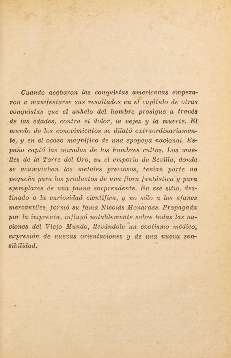 Cuando acabaron las conquistas americanas empeza¬ ron a manifestarse sus resultados en el capitulo de otras conquistas que el anhelo del hombre prosigue a través de las edades, contra el dolor, la vejez y la muerte. El mundo de los conocimientos se dilató extraordinariamen¬ te, y en el ocaso magnífico de una epopeya nacional, Es¬ paña captó las miradas de los hombres cultos. Los mue¬ lles de la Torre del Oro, en el emporio de Sevilla, donde se acumulaban los metales preciosos, tenían parte no pequeña para los productos de una flora fantástica'y para ejemplares de una fauna sorprendente. En ese sitio, des¬ tinado a la curiosidad científica, y no sólo a los afanes mercantiles, formó su fama Nicolás Monardes. Propagada por la imprenta, influyó notablemente sobre todas las na¬ ciones del Viejo Mundo, llevándole un exotismo médico, expresión de nuevas orientaciones y de una nueva sen¬ sibilidad