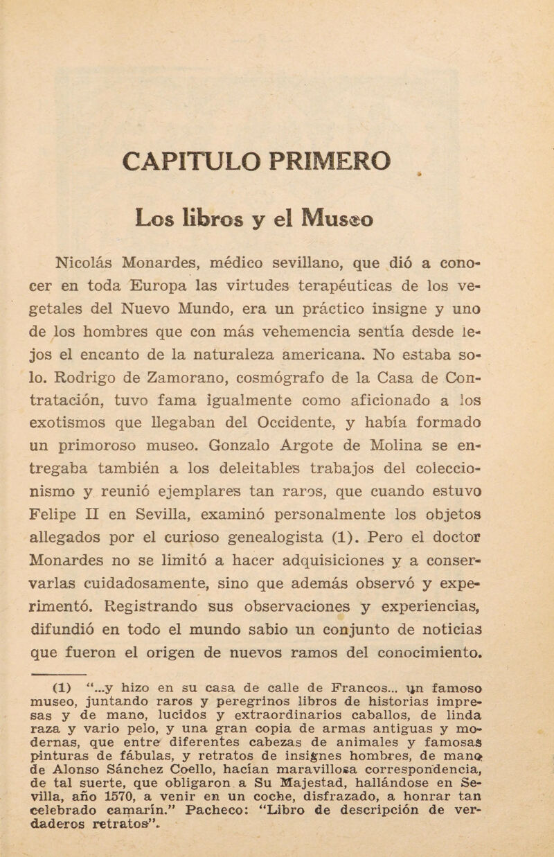 CAPITULO PRIMERO Los libros y el Mus^o Nicolás Monardes, médico sevillano, que dió a cono¬ cer en toda Europa las virtudes terapéuticas de los ve¬ getales del Nuevo Mundo, era un práctico insigne y uno de los hombres que con más vehemencia sentía desde le¬ jos el encanto de la naturaleza americana. No estaba so¬ lo. Rodrigo de Zamorano, cosmógrafo de la Casa de Con¬ tratación, tuvo fama igualmente como aficionado a los exotismos que llegaban del Occidente, y había formado un primoroso museo. Gonzalo Argote de Molina se en¬ tregaba también a los deleitables trabajos del coleccio¬ nismo y reunió ejemplares tan raros, que cuando estuvo Felipe II en Sevilla, examinó personalmente los objetos allegados por el curioso genealogista (1). Pero el doctor Monardes no se limitó a hacer adquisiciones y a conser¬ varlas cuidadosamente, sino que además observó y expe¬ rimentó. Registrando sus observaciones y experiencias, difundió en todo el mundo sabio un conjunto de noticias que fueron el origen de nuevos ramos del conocimiento. (1) “...y hizo en su casa de calle de Francos... ijn famoso museo, juntando raros y peregrinos libros de historias impre¬ sas y de mano, lucidos y extraordinarios caballos, de linda raza y vario pelo, y una gran copia de armas antiguas y mo¬ dernas, que entre diferentes cabezas de animales y famosas pinturas de fábulas, y retratos de insignes hombres, de mano de Alonso Sánchez Coello, hacían maravillosa correspondencia, de tal suerte, que obligaron a Su Majestad, hallándose en Se¬ villa, año 1570, a venir en un coche, disfrazado, a honrar tan celebrado camarín.1” Pacheco: “Libro de descripción de ver¬ daderos retratos”.