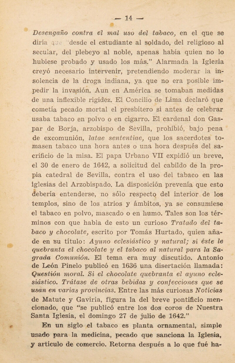 Desengaño contra el mal uso del tabaco, en el que se diría q je desde el estudiante al soldado, del religioso al secular, del plebeyo al noble, apenas había quien no lo hubiese probado y usado los más.” Alarmada la Iglesia creyó necesario intervenir, pretendiendo moderar la in¬ solencia de la droga indiana, ya que no era posible im¬ pedir la invasión. Aun en América se tomaban medidas de una inflexible rigidez. El Concilio de Lima declaró que cometía pecado mortal el presbítero si antes de celebrar usaba tabaco en polvo o en cigarro. El cardenal don Gas¬ par de Borja, arzobispo de Sevilla, prohibió, bajo pena de excomunión, latae sententiae, que los sacerdotes to¬ masen tabaco una hora antes o una hora después del sa¬ crificio de la misa. El papa Urbano VII expidió un breve, el 30 de enero de 1642, a solicitud del cabildo de la pro¬ pia catedral de Sevilla, contra el uso del tabaco en las iglesias del Arzobispado. La disposición prevenía que esto debería entenderse, no sólo respecto del interior de los templos, sino de los atrios y ámbitos, ya se consumiese el tabaco en polvo, mascado o en humo. Tales son los tér¬ minos con que habla de esto un curioso Tratado del ta¬ baco y chocolate, escrito por Tomás Hurtado, quien aña¬ de en su título: Ayuno eclesiástico y natural; si éste le quebranta el chocolate y el tabaco al natural para la Sa- grada Comunión. El tema era muy discutido. Antonio de León Pinelo publicó en 1636 una disertación llamada: Questión moral. Si el chocolate quebranta el ayuno ecle¬ siástico. Trátase de otras bebidas y confecciones que se usan en varias provincias. Entre las más curiosas Noticias de Matute y Gaviria, figura la del breve pontificio men¬ cionado, que ‘‘se publicó entre los dos coros de Nuestra Santa Iglesia, el domingo 27 de julio de 1642.” En un siglo el tabaco es planta ornamental, simple usado para la medicina, pecado que sanciona la Iglesia, y artículo de comercio. Retorna después a lo que fué ha-
