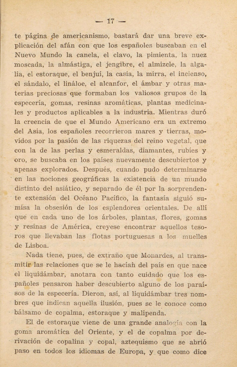 te página de americanismo, bastará dar una breve ex¬ plicación del afán con que los españoles buscaban en el Nuevo Mundo la canela, el clavo, la pimienta, la nuez moscada, la almástiga, el jengibre, el almizcle, la alga- lia, el estoraque, el benjuí, la casia, la mirra, el incienso, el sándalo, el lináloe, el alcanfor, el ámbar y otras ma¬ terias preciosas que formaban los valiosos grupos de la especería, gomas, resinas aromáticas, plantas medicina¬ les y productos aplicables a la industria. Mientras duró la creencia de que el Mundo Americano era un extremo del Asia, los españoles recorrieron mares y tierras, mo¬ vidos por la pasión de las riquezas del reino vegetal, que con la de las perlas y esmeraldas, diamantes, rubíes y oro, se buscaba en los países nuevamente descubiertos y apenas explorados. Después, cuando pudo determinarse en las nociones geográficas la existencia de un mundo distinto del asiático, y separado de él por la sorprenden¬ te extensión del Océano Pacífico, la fantasía siguió su¬ misa la obsesión de los esplendores orientales. De allí que en cada uno de los árboles, plantas, flores, gomas y resinas de América, creyese encontrar aquellos teso¬ ros que llevaban las flotas portuguesas a los muelles de Lisboa. Nada tiene, pues, de extraño que Monardes, al trans¬ mitir las relaciones que se le hacían del país en que nace el liquidámbar, anotara con tanto cuidado que los es¬ pañoles pensaron haber descubierto alguno de los paraí¬ sos de la especería. Dieron, así, al liquidámbar tres nom¬ bres que indican aquella ilusión, pues se le conoce como bálsamo de copalma, estoraque y malipenda. El de estoraque viene de una grande analogía con la goma aromática del Oriente, y el de copalma por de¬ rivación de copalina y copal, aztequismo que se abrió paso en todos los idiomas de Europa, y que como dice