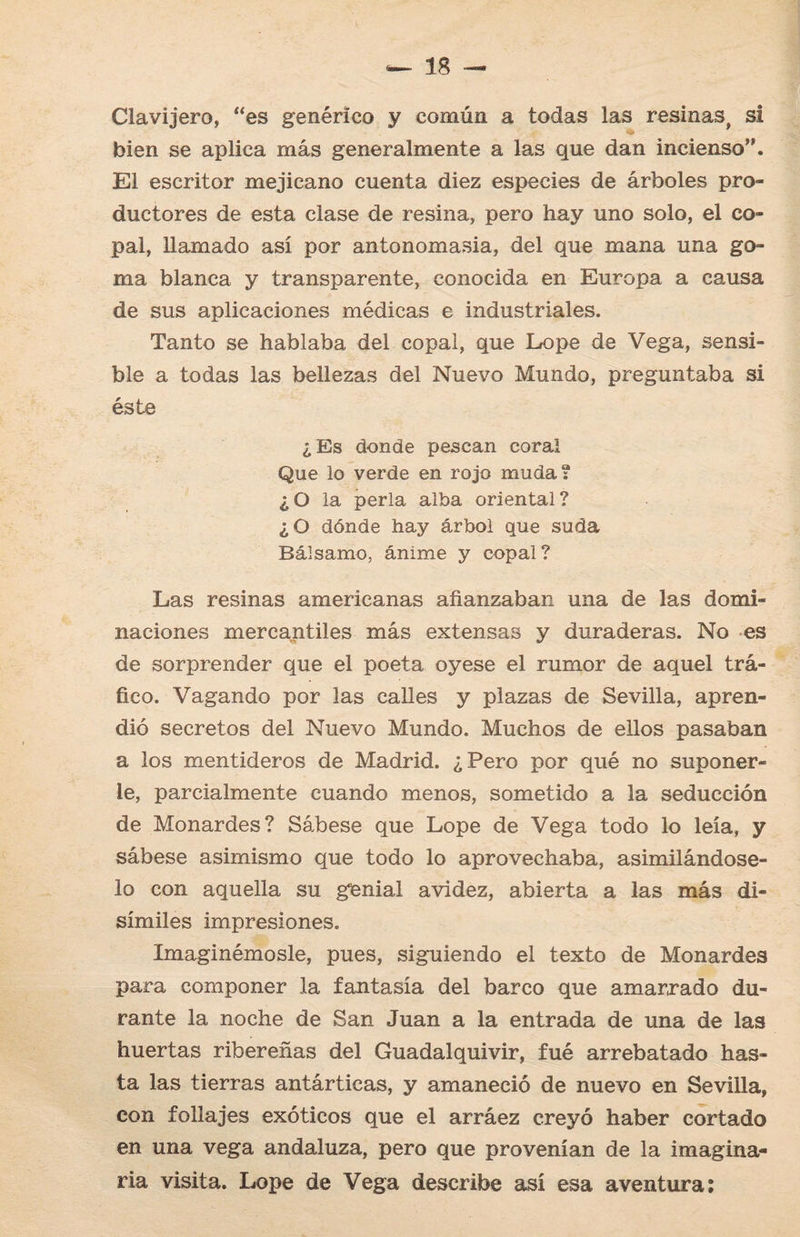 Clavijero, “es genérico y común a todas las resinas, si bien se aplica más generalmente a las que dan incienso”. El escritor mejicano cuenta diez especies de árboles pro¬ ductores de esta clase de resina, pero hay uno solo, el co¬ pal, llamado así por antonomasia, del que mana una go¬ ma blanca y transparente, conocida en Europa a causa de sus aplicaciones médicas e industriales. Tanto se hablaba del copal, que Lope de Vega, sensi¬ ble a todas las bellezas del Nuevo Mundo, preguntaba si éste ¿Es donde pescan coral Que lo verde en rojo muda? ¿O la perla alba oriental? ¿O dónde hay árbol que suda Bálsamo, ánime y copal? Las resinas americanas afianzaban una de las domi¬ naciones mercantiles más extensas y duraderas. No es de sorprender que el poeta oyese el rumor de aquel trᬠfico. Vagando por las calles y plazas de Sevilla, apren¬ dió secretos del Nuevo Mundo. Muchos de ellos pasaban a los mentideros de Madrid. ¿Pero por qué no suponer¬ le, parcialmente cuando menos, sometido a la seducción de Monardes? Sábese que Lope de Vega todo lo leía, y sábese asimismo que todo lo aprovechaba, asimilándose¬ lo con aquella su genial avidez, abierta a las más di¬ símiles impresiones. Imaginémosle, pues, siguiendo el texto de Monardes para componer la fantasía del barco que amarrado du¬ rante la noche de San Juan a la entrada de una de las huertas ribereñas del Guadalquivir, fué arrebatado has¬ ta las tierras antárticas, y amaneció de nuevo en Sevilla, con follajes exóticos que el arráez creyó haber cortado en una vega andaluza, pero que provenían de la imagina¬ ria visita. Lope de Vega describe así esa aventura: