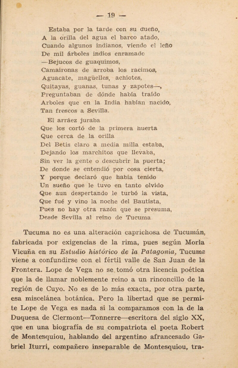 Estaba por la tarde con su dueño, A la orilla del agua el barco atado, Cuando algunos indianos, viendo el leño De mil árboles indios enramado —Bejucos de guaquimos, Camaironas de arroba los racimos. Aguacate, magüelles, achiotes, Quitayas, guanas, tunas y zapotes—, Preguntaban de dónde había traído Arboles que en la India habían nacido, Tan frescos a Sevilla. El arráez juraba Que los cortó de la primera huerta Que cerca de la orilla Del Betis claro a media milla estaba, Dejando los marchitos que llevaba, Sin ver la gente o descubrir la puerta; De donde se entendió por cosa cierta, Y porque declaró que había tenido Un sueño que le tuvo en tanto olvido Que aun despertando le turbó la vista, Que fué y vino la noche del Bautista, Pues no hay otra razón que se presuma, Desde Sevilla al reino de Tucuma Tueuma no es una alteración caprichosa de Tucumánj, fabricada por exigencias de la rima, pues según Moría Vicuña en su Estudio histórico de la Patagonia, Tucuma viene a confundirse con el fértil valle de San Juan de la Frontera. Lope de Vega no se tomó otra licencia poética que la de llamar noblemente reino a un rinconcillo de la región de Cuyo. No es de lo más exacta, por otra parte, esa miscelánea botánica. Pero la libertad que se permi¬ te Lope de Vega es nada si la comparamos con la de la Duquesa de Clermont—Tonnerre—escritora del siglo XX, que en una biografía de su compatriota el poeta Robert de Montesquiou, hablando del argentino afrancesado Ga¬ briel Iturri, compañero inseparable de Montesquiou, tra-