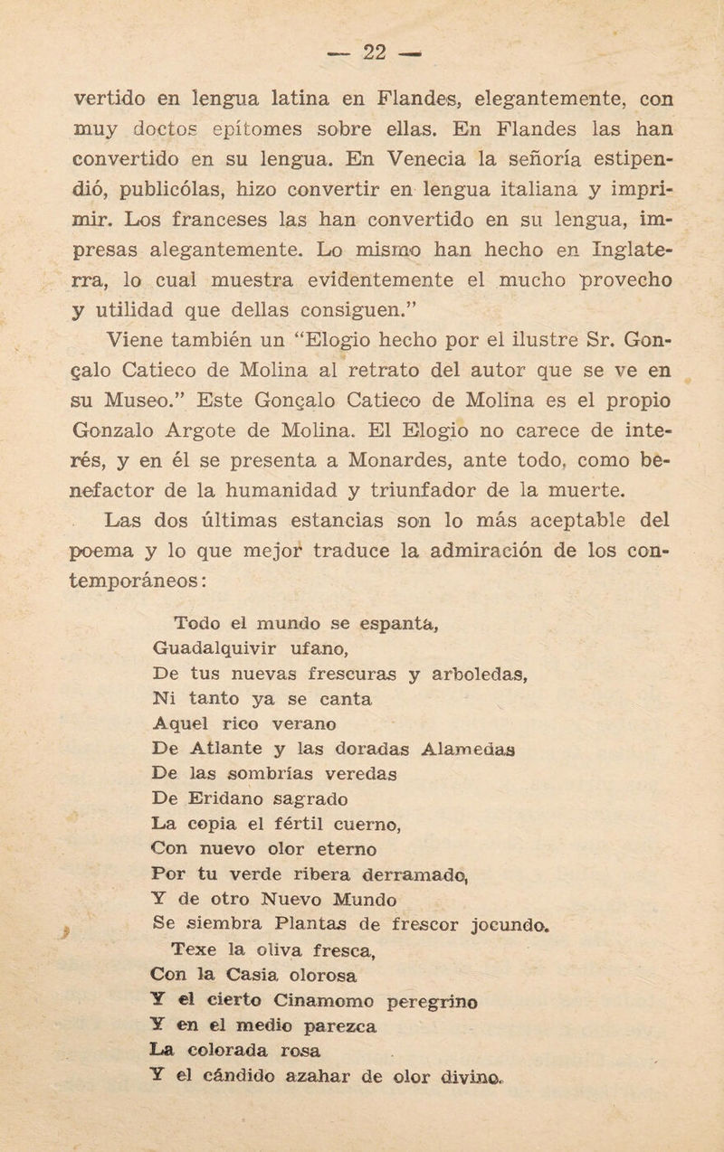 vertido en lengua latina en Flandes, elegantemente, con muy doctos epítomes sobre ellas. En Flandes las han convertido en su lengua. En Venecia la señoría estipen¬ dió, publicólas, hizo convertir en lengua italiana y impri¬ mir. Los franceses las han convertido en su lengua, im¬ presas alegantemente. Lo mismo han hecho en Inglate¬ rra, lo cual muestra evidentemente el mucho provecho y utilidad que dellas consiguen.” Viene también un “Elogio hecho por el ilustre Sr. Gon- galo Catieco de Molina al retrato del autor que se ve en su Museo.” Este Gongalo Catieco de Molina es el propio Gonzalo Argote de Molina. El Elogio no carece de inte¬ rés, y en él se presenta a Monardes, ante todo, como be¬ nefactor de la humanidad y triunfador de la muerte. Las dos últimas estancias son lo más aceptable del poema y lo que mejor traduce la admiración de los con¬ temporáneos : Todo el mundo se espanta, Guadalquivir ufano, De tus nuevas frescuras y arboledas, Ni tanto ya se canta Aquel rico verano De Atlante y las doradas Alamedas De las sombrías veredas De Eridano sagrado La copia el fértil cuerno, Con nuevo olor eterno Por tu verde ribera derramado, Y de otro Nuevo Mundo Se siembra Plantas de frescor jocundo. Texe la oliva fresca, Con la Casia olorosa Y el cierto Cinamomo peregrino Y en el medio parezca La colorada rosa Y el cándido azahar de olor divino.