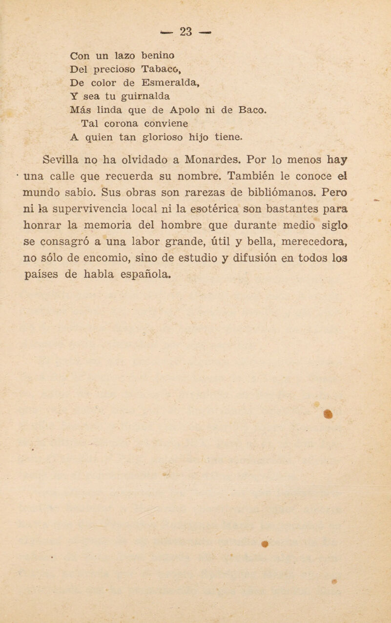 Con un lazo benino Del precioso Tabaco, De color de Esmeralda, Y sea tu guirnalda Más linda que de Apolo ni de Baco. Tal corona conviene A quien tan glorioso hijo tiene. Sevilla no ha olvidado a Monardes. Por lo menos hay • una calle que recuerda su nombre. También le conoce el mundo sabio. Sus obras son rarezas de bibliómanos. Pero ni la supervivencia local ni la esotérica son bastantes para honrar la memoria del hombre que durante medio siglo se consagró a una labor grande, útil y bella, merecedora, no sólo de encomio, sino de estudio y difusión en todos los países de habla española. ¿9