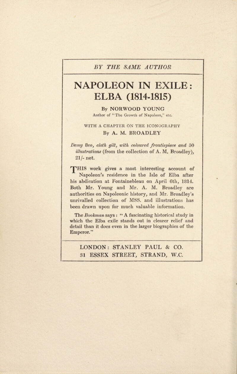 BY THE SAME AUTHOR NAPOLEON IN EXILE: ELBA (1814-1815) By NORWOOD YOUNG Author of “The Growth of Napoleon,” etc. WITH A CHAPTER ON THE ICONOGRAPHY By A. M. BROADLEY Demy 8vo, cloth gilt, with coloured frontispiece and 50 illustrations (from the collection of A. M. Broadley), 21/- net. 'pHIS work gives a most interesting account of Napoleow’s residence in the Isle of Elba after his abdication at Fontainebleau on April 6th, 1814. Both Mr. Young and Mr. A. M. Broadley are authorities on Napoleonic history, and Mr. Broadley’s unrivalled collection of MSS. and illustrations has been drawn upon for much valuable information. The Bookman says : “A fascinating historical study in which the Elba exile stands out in clearer relief and detail than it does even in the larger biographies of the Emperor.” LONDON: STANLEY PAUL & CO.