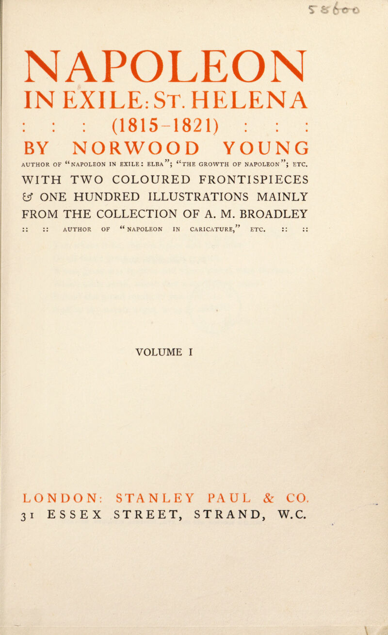 NAPOLEON IN EXILE: ST. HELENA : : : (1815-1821) : : : BY NORWOOD YOUNG AUTHOR OF “ NAPOLEON IN EXILE I ELBa”; t(THE GROWTH OF NAPOLEON*’; ETC. WITH TWO COLOURED FRONTISPIECES y ONE HUNDRED ILLUSTRATIONS MAINLY FROM THE COLLECTION OF A. M. BROADLEY AUTHOR OF “ NAPOLEON IN CARICATURE,” ETC. VOLUME I LONDON: STANLEY PAUL & CO. 31 ESSEX STREET, STRAND, W.C.