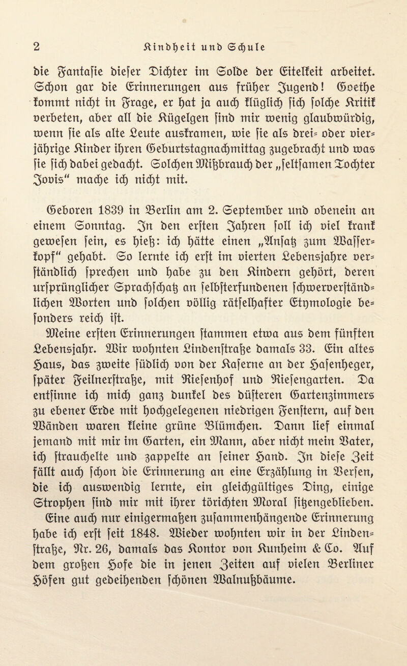 bie gantafie biefer Dichter im Solbe ber Eitelteit arbeitet. Schon gar bie Erinnerungen aus früher 3ugenb! Ecetfye tornrnt nicht in $rage, er f)at ja auch tlüglich fid) folche 5tritif oerbeten, aber all bie itügelgen finb mir menig glaubmürbig, menn fie als alte £eute austramen, mie fie als brei= ober oier= jährige 5tinber ihren ©eburtstagnadjmittag ^ugebradjt unb toas fie fid) babei gebadjt. Solchen Sllißbrauch ber „feltfamenDochter 3oois“ mache id) nicht mit, ©eboren 1839 in Berlin am 2. September unb obenein an einem Sonntag. 3n ben erften 3^l)ren foll xd) oiel tränt geroefen fein, es Ijiefe: id) l)ätte einen „Slnfaß 3um SBaffer* topf“ gehabt. So lernte id) erft im oierteri £ebensjat)re oer^ ftänblid) fprecfjen unb habe 3U ben 5tinbern gehört, bereit urfprünglid)er Sprachfchaß an felbfterfunbenen fd)toeroerftänb= Iidjen SBorten unb foldjen oöllig rätfelhafter Etymologie be- fonbers reich ift. Siteine erften Erinnerungen ftammen etroa aus bern fünften £ebensjat)r. 2Bir rooljnten £inbenftraße bamals 33. Ein altes §aus, bas 3toeite füblid) oon ber 5taferne an ber $afent)eger, fpäter geilnerftraße, mit Stiefenhof unb Stiefengarten. Da entfinne id) mid) gan3 buntel bes büfteren ©arten3immers 3U ebener Erbe mit l)od)getegenen niebrigen genftern, auf ben SBänben roaren tleine grüne 53lümd)en. Dann lief einmal jemanb mit mir im ©arten, ein Sliann, aber nid)t mein $ater, id) ftraudjelte unb 3appelte an feiner §anb. 3a biefe 3eit fällt aud) fd)on bie Erinnerung an eine Er3ät)lung in Werfen, bie id) austoenbig lernte, ein gleichgültiges Ding, einige Strophen finb mir mit ihrer törichten Storni fißengeblieben. Eine auch nur einigermaßen 3ufamment)ängenbe Erinnerung habe ich erft feit 1848. SBieber toohnten mir in ber £inbem ftraße, S^r. 26, bamals bas Kontor oon üunheim & Eo. Sluf bem großen $ofe bie in jenen 3^iten auf oielen berliner $öfen gut gebeißenben fchönen SBalnußbäume.