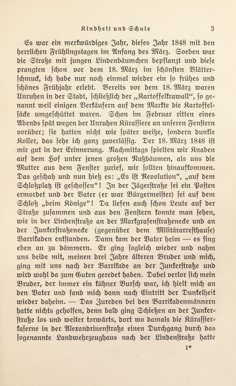 Es toar ein merttoürbiges 3af)r, biefes 2>al)r 1848 mit bert Ijerrlidjen grrüi)Iingstagen irrt Einfang bes 9ftär3. Soeben toar bie Strafe mtt jungen £inbenbäumcf)en bepflanzt unb biefe prangten fdjon oor bem 18. 9Jtär3 im fcf)önften 23lätter= fd)mud, xd) t)abe nur nod) einmal toieber ein jo frühes unb fdjönes grrüf)jaf)r erlebt. bereits oor bem 18. 9Jlär3 toaren Unruhen in ber Stabt, j'djlie^licf) ber „Rartoffelfratoall“, fo ge* nannt toeil einigen $erfäufern auf bem 50tartte bie Rartoffel* fädte umgefcfyüttet toaren. Sd)on im grebruar ritten eines Slbenbs fpät toegen ber Unruhen Rüraffiere an unferen grenftern oorüber; fie Ratten nid)t toie fpäter toeifee, fonbern buntle Roller, bas fei>e xd) ga03 3uoerIäffig. Der 18. SCRär^ 1848 ift mir gut in ber Erinnerung. Sftadjmittags fpielten toir Rnaben auf bem §of unter jenen großen Sftufebäumen, als uns bie 9Kutter aus bem grenfter 3urief, toir follten i)inauffommen. Das gefdjal) unb nun tuefo es: „Es ift 9teoolution“, „auf bem Sd)Iof3pIat$ ift gefdjoffen“! 2>n ber 3ägerftrafee fei ein ^often ermorbet unb ber $ater (er toar SBürgermeifter) fei auf bem Sd)Ioj3 „beim Rönige“! Da liefen and) fd)on £eute auf ber Strafe 3ufammen unb aus ben grenftern tonnte man fetjen, toie in ber Rinbenftrafee an ber 3Jtarfgrafenftraf$enede unb an ber giunterftrafoenecfe (gegenüber bem Slülitärarreftfjaufe) SBarrifaben entftanben. Dann tarn ber 33ater t)eim — es fing eben an 3U hämmern. Er ging fogleicf) toieber unb naf)m uns beibe mit, meinen brei 3al)re älteren 23ruber unb mxd), ging mit uns nacf) ber 23arrifabe an ber ^unterftrafee unb toirb tool)i ba 3um Enten gerebet l)aben. Dabei oerlor fxd) mein 23ruber, ber immer ein tüfyner 23urfct) toar, xd) t)ielt mid) an ben 23ater unb fanb mid) bann nad) Eintritt ber Dunfell)eit toieber batjeim. — Das 3^reben bei ben 23arrifabenmännern l)atte nichts geholfen, benn halb ging Sctjiefeen an ber genfer* ftrafee los unb toeiter tortoärts, bort too bamals bie Rüraffier= taferne in ber ^Ileranbrinenftrafte einen Durchgang burd) bas fogenannte £anbtoel)r3eugt)aus nacf) ber Rinbenftrafoe fyatte 1*