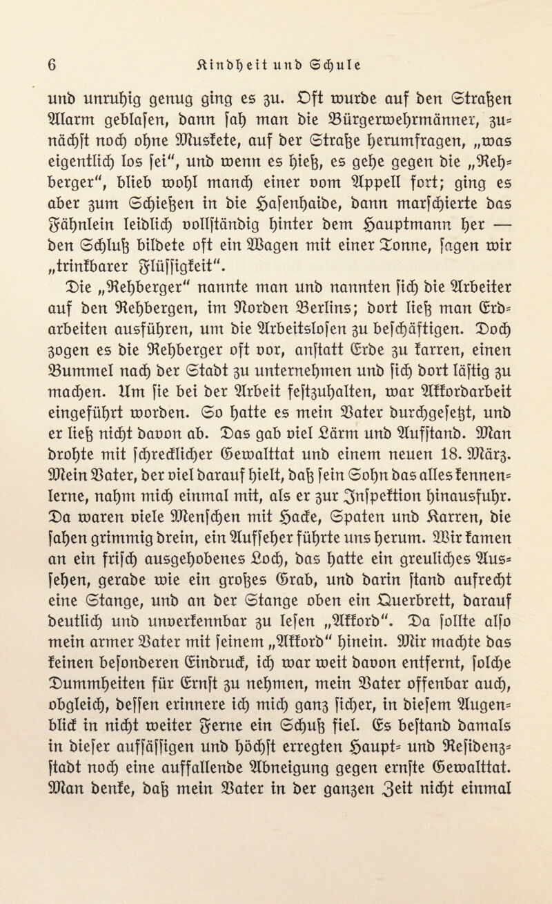 uttb unruhig genug ging es 3U. £)ft mürbe auf ben Straften 2llarm geblafen, bann fab) man bie 23 ürgerm ehrmänner, 3m näcftft nocft oftne hustete, auf ber (Strafte ftetumfragen, „mas eigentlich los fei, unb menn es ftieft, es gefte gegen bte „9teft= berger“, blieb tooftl mandft einer oom Appell fort; ging es aber 3um Scftieften in bie $afenftaibe, bann marfcftierte bas gäftnlein leibücft oollftänbig ftinter bem §auptmann fter — ben Scftluft bitbete oft ein 2Bagen mit einer Donne, fagen mir „trintbarer glüffigteit“. Die „SReftberger“ nannte man unb nannten fidft bie Arbeiter auf ben 9teftbergen, im korben Berlins; bort lieft man ©rb= arbeiten ausfüftren, um bie 2lrbeitsIofen 3U befcftäftigen. Docft 3ogen es bie ÜReftberger oft oor, anftatt Srbe 3U farren, einen 23ummel nacft ber Stabt 3U unternehmen unb ficft bort Xäftig 3U macften. Um fie bei ber Arbeit feft3uftalten, mar 2lttorbarbeit eingefüftrt morben. So ftatte es mein 23ater burcftgefeftt, unb er lieft nicht baoon ab. Das gab oiel £ärm unb 2tufftanb. SOtan broftte mit fcftredlicfter ©emalttat unb einem neuen 18. 9tRär3. 9Rein Später, ber oiel barauf ftielt, baft fein Softn bas alles tennem lerne, naftm micft einmal mit, als er 3ur gnfpettion ftinausfuftr. Da maren oiele 9Jtenfcften mit $ade, Spaten unb Starren, bie faften grimmig brein, ein 2luffefter füftrte uns fterum. 2Bir tarnen an ein frifcft ausgeftobenes ßodj, bas ftatte ein greuliches 2lus* feften, gerabe mie ein groftes ©rab, unb barin ftanb aufrecftt eine Stange, unb an ber Stange oben ein Querbrett, barauf beutlicft unb unoertennbar 3U lefen „2Ittorb. Da follte alfo mein armer 23ater mit feinem „2lttorb“ hinein. 50tir macftte bas teinen befonberen Sinbrud, icft mar meit baoon entfernt, folcfte Dummheiten für ©rnft 3U neftmen, mein 23ater offenbar and), obgleich, beffen erinnere icft mid) gan3 fidft er, in biefem klugem blid in nicftt meiter gerne ein Schuft fiel, ©s beftanb bamals in biefer auffäffigen unb ftödftft erregten §aupt^ unb 9tefiben3* ftabt nodft eine auffatlenbe Abneigung gegen ernfte ©emalttat. SOtan bente, baft mein 23ater in ber gan3en 3^t nicht einmal