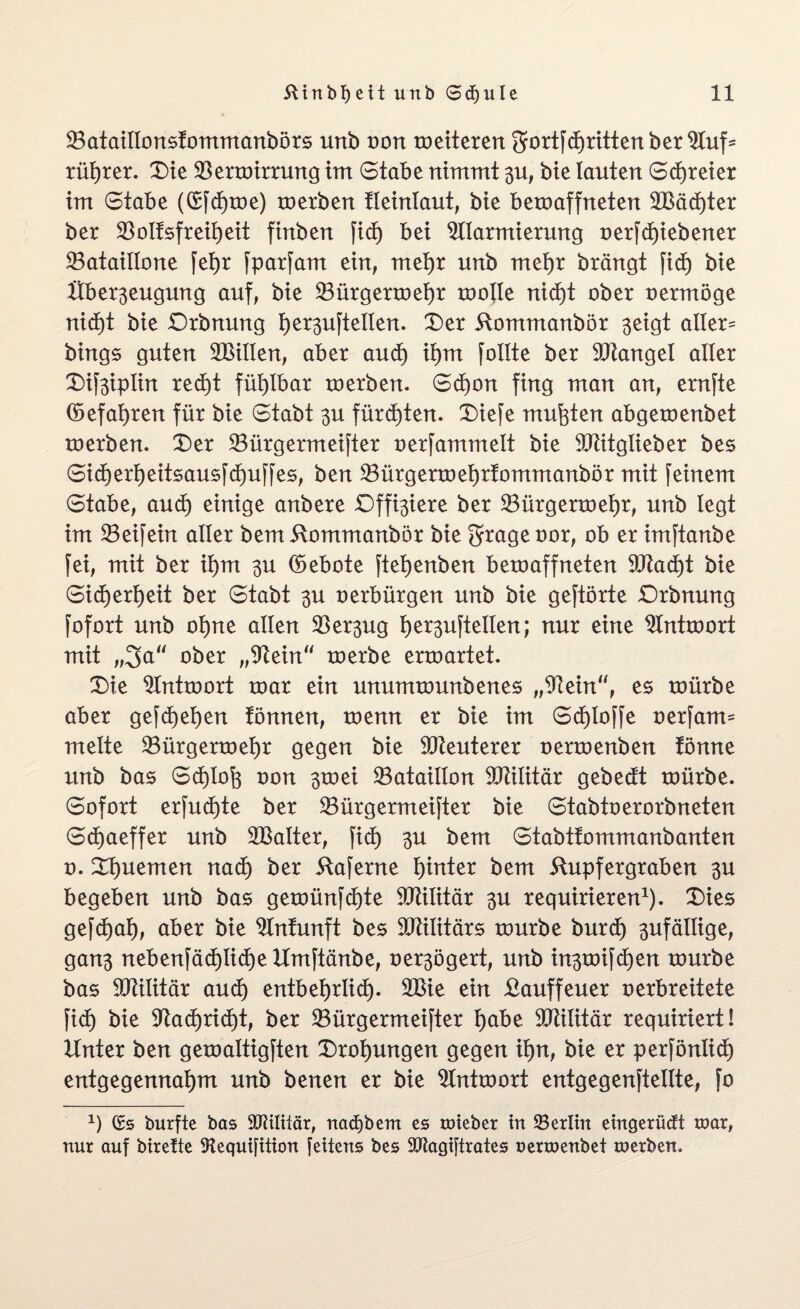 23ataiItonsfommanbörs urtb von weiteren gortfd)ritten ber Auf* rütjrer. Die Verwirrung irrt Stabe nimmt 31t, bie tauten Sdjreier int Stabe ((£fd)me) roerben tteintaut, bie bewaffneten 2Bäd)ter ber 33oIfsfreibeit finben fid) bei Alarmierung oerfd)iebener ^Bataillone fet)r fparfam ein, metjr unb metjr brängt fid) bie Hber^eugung auf, bie Vürgerwetjr wolle nid)t ober oermöge nicf)t bie Drbnung t)erstellen. Der üommanbör 3eigt alter= bhtgs guten ^Bitten, aber aud) it)m follte ber Mangel aller Dif3iptin red)t fühlbar werben. Sd)on fing man an, ernfte (5efat)ren für bie Stabt 3U fürchten. Diefe mußten abgewenbet werben. Der ^Bürgermeister oerfammelt bie Aütglieber bes Sicf)ert)eitsausfd)uffes, ben Vürgerwetjrfommanbör mit feinem Stabe, aud) einige anbere Dffi^iere ber 33ürgerwet)r, unb legt im Veifeüt alter bem 5lommanbör bie grage oor, ob er imftanbe fei, mit ber it)m 3U (Gebote ftet)enben bewaffneten 9ftad)t bie Sid)ert)eit ber Stabt 3U oerbürgen unb bie geftörte Drbnung fofort unb 0t)ne allen Ver3ug t)er3uftellen; nur eine Antwort mit „3a“ ober „Aein“ werbe erwartet. Die Antwort war ein unumwunbenes „Aein“, es würbe aber gefd)et)en Tonnen, wenn er bie im Schlöffe oerfarm mette Vürgerwetjr gegen bie Meuterer oerwenben Tonne unb bas Sd)lofe oon 3wei ^Bataillon Militär gebedt würbe. Sofort erfud)te ber ^Bürgermeister bie Stabtoerorbneten Sdjaeffer unb Aßalter, fid) 3U bem Stabttommanbanten o. Dtjuemen nad) ber Raferne t)inter bem üupfergraben 3U begeben unb bas gewünfdjte SCRititär 3U requirieren1). Dies gefdjat), aber bie Antunft bes Aftilitärs würbe burd) 3ufätlige, gan3 nebenfäd)lid)e Umftänbe, oer3ögert, unb ht3wifd)en würbe bas Militär aud) entbetjrlid). Aßie ein £auffeuer oerbreitete fid) bie Aad)rid)t, ber Vürgermeifter tjabe SCRilitär requiriert! Unter ben gewattigften Drohungen gegen it)n, bie er perfönlid) entgegennatjm unb benen er bie Antwort entgegenftetlte, fo *) (£5 burfte bas AUlttär, nadjbem es toieber tn Berlin etngerüdU toar, nur auf btreüe 3?equi[ttion fettens bes SCRagiftrates oenoenbet roerben.
