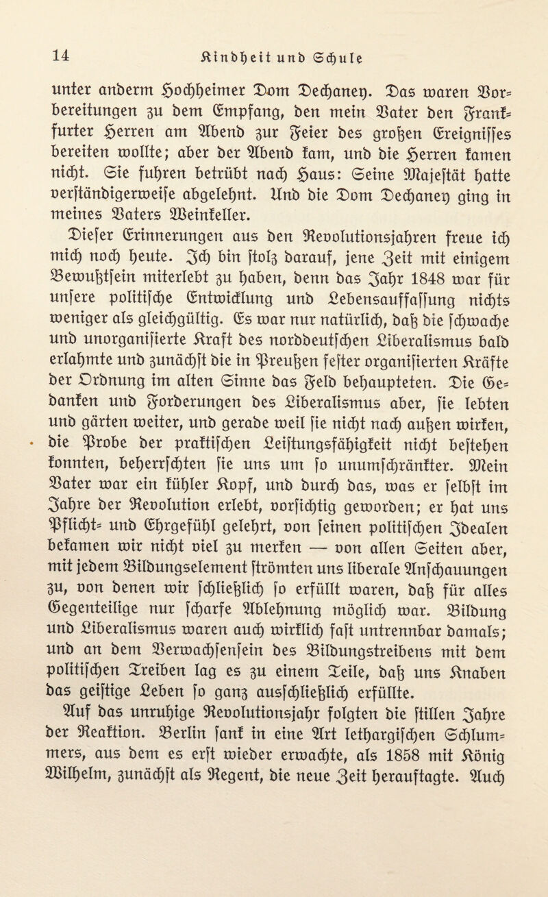 unter anberm Hochheimer Dom Dechanei). Das mären $or= bereitungen 3U berrt Empfang, ben mein 93ater ben grant* furter Herren am 9tbenb 3ur geier bes großen Ereigniffes bereiten mollte; aber ber 9lbenb tarn, unb bie Herren tarnen nid)t. Sie fuhren betrübt nach Haus: Seine 9Jtajeftät f>atte oerftänbigermeife abgelebt. Unb bie Dom Dechanei) ging in meines Katers SBeintetler. Diefer Erinnerungen aus ben 9teootutionsjahren freue ich mid) nod) heute. geh bin ftofe barauf, jene 3eit mit einigem 33emuhtfein miterlebt 3U haben, benn bas gahr 1848 mar für unfere politifdhe Entmidlung unb Lebensauffaffung nichts meniger als gleichgültig. Es mar nur natürlich, bah bie fd)mache unb unorganifierte Äraft bes norbbeutfchen Liberalismus halb erlahmte unb 3unäd)ft bie in ^reufeen fefter organifierten Kräfte ber Drbnung im alten Sinne bas gelb behaupteten. Die Ee* banfen unb gorberungen bes Liberalismus aber, fie lebten unb gärten meiter, unb gerabe meil fie nicht nadh aufeen mirfen, • bie $robe ber prattifdhen Leiftungsfäljigteit nicht beftehen tonnten, beherrfd)ten fie uns um fo unumfchräntter. äRein $ater mar ein tühler Äopf, unb burd) bas, mas er felbft im gahre ber 9teooIution erlebt, oorfid)tig gemorben; er hat uns Pflicht- unb Ehrgefühl gelehrt, oon feinen politifd)en gbealen betamen mir nicht oiet 3U merten — oon alten Seiten aber, mit jebem 23ilbungsetement ftrömten uns liberale 2Infd)auungen 3U, non benen mir fd)liehlich fo erfüllt maren, bah für alles Eegenteilige nur fdjarfe Ablehnung möglich mar. Gilbung unb Liberalismus maren audh mirtlich faft untrennbar bamals; unb an bem SBermadhfenfein bes 23itbungstreibens mit bem politifdhen Treiben lag es 3U einem Seile, bah uns Knaben bas geiftige Leben fo gan3 ausfdhliefelidh erfüllte. Stuf bas unruhige 9teoolutionsjahr folgten bie füllen gahre ber SHeattion. Berlin fant in eine Ltrt letf)argifd)en Sd)lum- mers, aus bem es erft mieber ermatte, als 1858 mit ftönig SBilhelm, 3unächft als Regent, bie neue 3 eit herauftagte, 9lud)