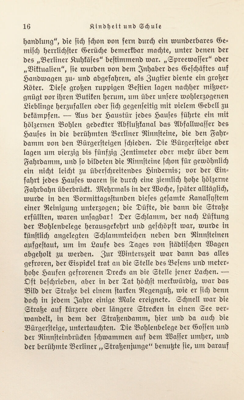 hanblung, bie fict) fdßon oon fern burd) ein tounberbares (Se= mifd) herrlichfter (Serüd)e bemertbar machte, unter benen ber bes „^Berliner Kut)täfes“ beftimmenb roar. „Spreeroaffer“ ober „SBiftualien“, fie tourben oon bern Inhaber bes (Sefchäftes auf Sanbtoagen 3U- unb abgefahren, als 3^gtier biente ein großer Köter. Diefe großen ruppigen 23eftien lagen nachher mißoer- gnügt oor ihren 23utifen herum, um über unfere roohler^ogenen Kieblinge het3ufallen ober fid) gegenfeitig mit oielem (Sebell 3U betämpfen. — $lus ber Haustür jebes $aufes führte ein mit höl3ernen SBohlen gebedter ‘iJXbflußfanat bas ^bfallroaffer bes §aufes in bie berühmten ^Berliner Sttnnfteine, bie ben Sahr- bamm oon ben 23ürgerfteigen fd)ieben. Die 23ürgerfteige aber lagen um vhx^iQ bis fünf3ig 3entimeter ober mehr über bem gahrbamm, unb fo bilbeten bie SKinnfteine fd)on für gewöhnlich ein nicht leicht 3U überfd)reitenbes Sinbernis; oor ber Hin¬ fahrt jebes Kaufes roaren fie burd) eine 3iemlid) h^he hbl3etne gahrbahn überbrüdt. SPtehrmals in ber 2Bod)e, fpäter alltäglich), rourbe in ben $ormittagsftunben biefes gesamte Kanalfpftem einer Reinigung unter3ogen; bie Düfte, bie bann bie Straße erfüllten, toaren unfagbar! Der Schlamm, ber nad) Küftung ber ^ohlenbelege h^ausgetehrt unb gefcßöpft roar, rourbe in tünftüd) angelegten 6d)lammteid)en neben ben Slinnfteinen aufgeftaut, um im Kaufe bes Dages oon ftäbtifchen SBagen abgeholt 3U roerben. 3ur 2Binters3eit roar bann bas alles gefroren, ber Hispidel trat an bie Stelle bes 23efens unb meter= hohe Raufen gefrorenen Dreds an bie Steile jener £ad)en. — SD ft betrieben, aber in ber Dat höd)ft merfroürbig, roar bas SBilb ber Strafe bei einem ftarfen Regenguß, roie er fid) benn hoch in jebem 3aßre einige SPtale ereignete. Schnell roar bie Strafe auf trübere ober längere Streden in einen See oer- roanbelt, in bem ber Straßenbamm, h*er unb aU(^) SBürgerfteige, untertaudjten. Die 23ol)lenbeIege ber (Soffen unb ber Sünnfteinbrüden fdpoammen auf bem SBaffer umher, unb ber berühmte ^Berliner „Straßenjunge benutzte fie, um barauf