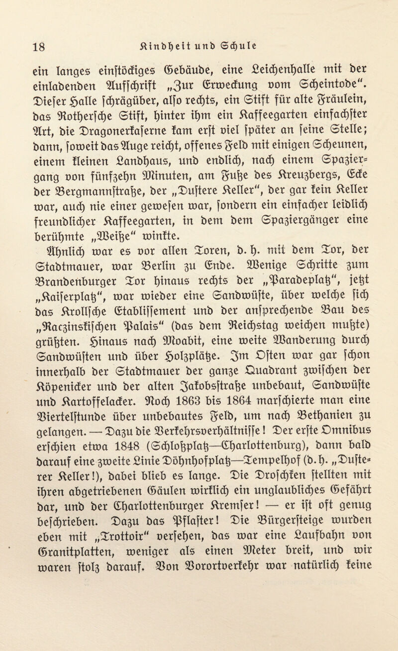 ein langes einftöcfiges (bebäube, eine £eicf)enhatle mit ber einlabenben Aufschrift „3ur Crrmedung oom Scheintobe, tiefer §aüe Schrägüber, atfo rechts, ein Stift für alte Sräutein, bas Botherfcfye Stift, fyinter ihm ein 5laffeegarten einfachster Art, bie Dragonerfaferne tarn erft oiet Später an feine Stelle; bann, foroeit bas Auge reicht, offenes gelb mit einigen Scheunen, einem tleinen £anbf)aus, unb enbticf), nach einem Spanier* gang oon fünf3el)n Minuten, am Sufoe bes 5freu3bergs, (bcfe ber Bergmannftrahe, ber „Duftere Heller, ber gar lein Steller toar, auch nie einer getoefen mar, fonbern ein einfacher leiblich freunblicher ftaffeegarten, in bem bem Spa3iergänger eine berühmte „BSeifoe minfte. Ähnlich mar es oor allen Doren, b. h- rnit bem Dor, ber Stabtmauer, mar Berlin 311 (bnbe. BSenige Schritte 3um Branbenburger Xox hinaus rechts ber „^arabeplah“, jefct „ftaiferptah“, mar mieber eine Sanbmüfte, über metche fich bas ftrollfche (btabtiSfement unb ber anfpredjenbe Bau bes „9tac3instifd)en Calais“ (bas bem Reichstag meichen muhte) grüßten, hinaus nach Moabit, eine meite SBanberung burdj Sanbmüften unb über §ol3ptähe. 3m Dften mar gar fd)on innerhalb ber Stabtmauer ber gan3e Quabrant 3mifchen ber ftöpenider unb ber alten 3<*tobsftrahe unbebaut, Sanbmüfte unb ftartoffetacfer. Bo<h 1863 bis 1864 marfchierte man eine Biertelftunbe über unbebautes Selb, um nach Bethanien 3U gelangen. — Da3U bie Berfehrsoerhättniffe! Der erfte Dmnibus erfd)ien etma 1848 (Schlofcptah—(bhmrtottenburg), bann halb barauf eine 3meite £inie Döhnhofptah—Dempelhof (b.h- „Dufte* rer heiler!), babei blieb es lange. Die Drofcf)ten [teilten mit ihren abgetriebenen (Muten mirflid) ein unglaubliches (befährt bar, unb ber Charlottenburger ftremfer! — er ift oft genug betrieben. Da3U bas «Pflafter! Die BürgerSteige mürben eben mit „Drottoir oerfehen, bas mar eine fiaufbahn oon (branitptatten, meniger als einen Bieter breit, unb mir maren ftol3 barauf, Bon Borortoerfehr mar natürlich feine