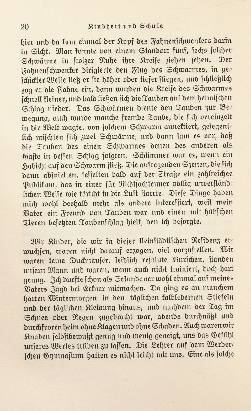 feier unb ba !am einmal ber ftopf bes $afenenfcfemenfers barin in Sicfet. 9Jian fonnte non einem Stanbort fünf, fed)s folcfeer Scfemärme in [toller $Rufee ifere Streife sieben fefeen. Der gafenenfdfemenfer birigierte ben grlug bes Sdjmarmes, in ge- fcfeidterSBeife liefe er fie feöfeer ober tiefer fliegen, unb fdjliefelidfe 30g er bie f^afene ein, bann mürben bie Greife bes Sdfemarmes fdfenell Heiner, unb halb liefeen ficfe bie tauben auf bemfeeimifcfeen 6d)lag nieber. Das Scfemärmen biente ben Dauben $ur 33e= megung, aucfe mürbe mand)e frembe Daube, bie fid) oerein^elt in bie DBelt magte, oon folgern Scfemarm annettiert, gelegen!* liefe mifcfeten fid) ^mei Scfemärme, unb bann lam es oor, bafe bie Dauben bes einen Scfemarmes benen bes anberen als (Safte in beffen Sdfelag folgten. Scfelimmer mar es, menn ein $abidfet auf ben Sdjmarm [tiefe. Die aufregenben Svenen, bie fid) bann abfpielten, feffelten halb auf ber Strafee ein ^afelreicfees ^ßublitum, bas in einer für Tcicfetfacfefenner oöllig unoerftänb* ücfeen DBeife mie törid)t in bie £uft ftarrte. Diefe Dinge feaben micfe mofel besfealb mefer als anbere intereffiert, meil mein 33ater ein greunb oon Dauben mar unb einen mit feübfcfeen Dieren befefeten Daubenfcfelag feielt, ben icfe beforgte. 2Bir Kinber, bie mir in biefer fleinftäbtifdfeen 9lefibens er* mud)fen, maren nicfet barauf exogen, oiel oor^uftellen. 2Bir maren feine Dudmäufer, leiblich) refolute 23urfcfeen, ftanben unfern 9Jiann unb maren, menn and) nicfet trainiert, bod) feart genug. 3cfe burfte fcfeon als Sefunbaner mofel einmal auf meines Katers 3agb bei (Erfner mitmacfeen. Da ging es an mancfeem fearten 3Bintermorgen in ben täglicfeen falblebernen Stiefeln unb ber täglicfeen ftleibung feinaus, unb nacfebem ber Dag im Scfenee ober liegen ^ugebracfet mar, abenbs burcfenäfet unb burcfefrorenfeeim ofene Klagen unb ofeneScfeaben. 21ucfemarenmir 5fnaben felbftbemufet genug unb menig geneigt, uns bas (befüfel unferes Sßertes trüben 3U laffen. Die £eferer auf bem 2Berber* fcfeen (bpmnafium featten es nicfet Ieicfet mit uns. (Sine als foldje