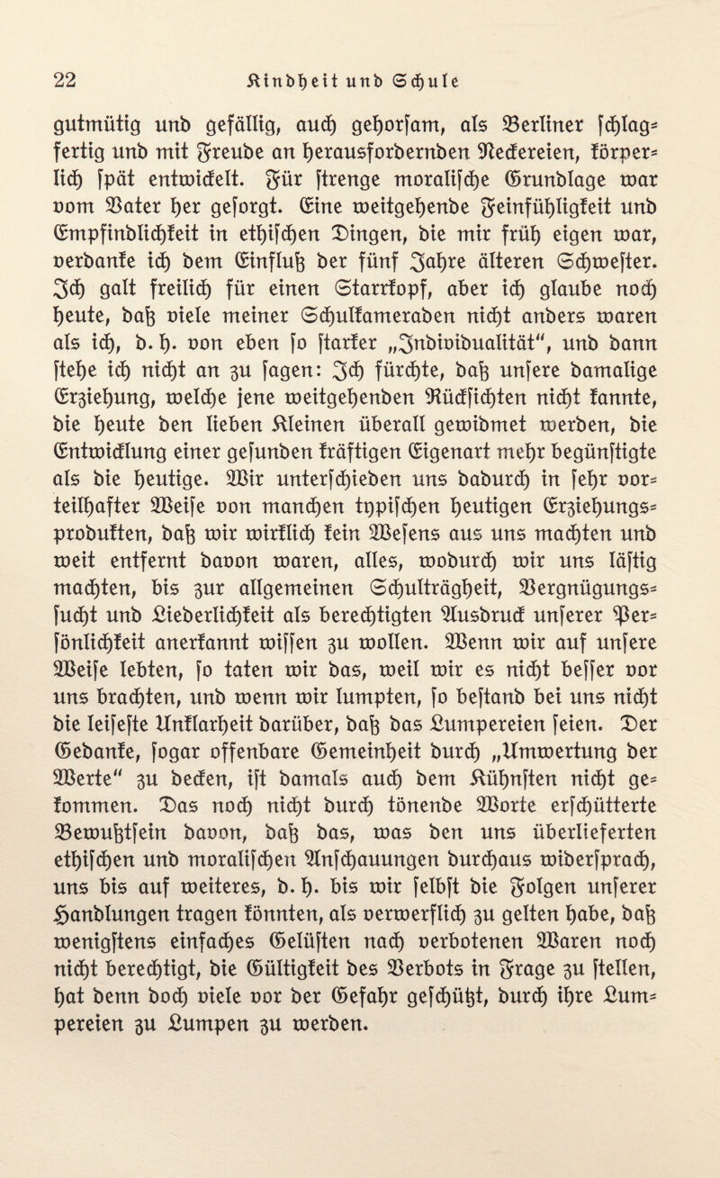 gutmütig unb gefällig, aud) gehorfam, als ^Berliner fd)lag= fertig unb mit grreube an herausforbernben Redereien, törper* lieh fpät entmidelt. gür ftrenge moralifdhe ©runblage mar oom $ater l)er geforgt. ©ine meitgehenbe Sreinfühtigteit unb ©mpfinblidhteit in ett)ifd)en Gingen, bie mir früt) eigen mar, oerbante id) bem ©influf) ber fünf 2fal)re älteren 0d)mefter. 3d) galt freilief) für einen 6tarrtopf, aber id) glaube nod) heute, bah oiete meiner 6d)uttameraben nicht anbers maren als ich, b. h- oon eben fo ftarter „^nbioibualität“, unb bann ftef)e id) nid)t an 3U fagen: 3<h fürchte, bah unfere bamalige ©Ziehung, meld)e jene meitgehenben 9tüdfid)ten nicht tannte, bie heute ben lieben kleinen überall gemibmet merben, bie ©ntmidtung einer gefunben träftigen ©igenart mehr begünftigte als bie heutige. 2Bir unterblieben uns baburd) in feljr oor= teiltjafter 2Beife von manchen tppifd)en heutigen ©r^ieljungs^ probutten, bah mir mirtlid) fein 2Befens aus uns machten unb meit entfernt baoon maren, alles, moburd) mir uns läftig machten, bis 3ur allgemeinen 6d)ulträgl)eit, SBergnügungs- fud)t unb £ieberlid)teit als berechtigten 9tusbrud unferer ^er= föntidhteit anertannt miffen 3U mollen. 2Benn mir auf unfere 2Beife lebten, fo taten mir bas, meit mir es nid)t beffer oor uns brachten, unb menn mir lumpten, fo beftanb bei uns nid)t bie teifefte Untlarheit barüber, bah bas £umpereien feien. Der ©ebante, fogar offenbare ©emeinheit burdh „Ummertung ber 2Berte 3U beden, ift bamats audh bem 5tüt)nften nid)t ge* fommen. Das nod) nicf)t burd) tönenbe 2Borte erfchütterte SBemuhtfein baoon, bah bas, mas ben uns überlieferten etfjifdhen unb moralifd)en 2Infd)auungen burd)aus miberfpradh, uns bis auf meiteres, b. h- bis mir felbft bie folgen unferer §anblungen tragen tonnten, als oermerflict) 3U gelten habe, bah menigftens einfaches ©elüften nach oerbotenen SBaren nodh nicht berechtigt, bie ©ültigteit bes Verbots in grage 3U ftetlen, hat benn hoch oiele oor ber ©efahr gefehlt, burdh il)te £um- p er eien 3U £umpen 3U merben.