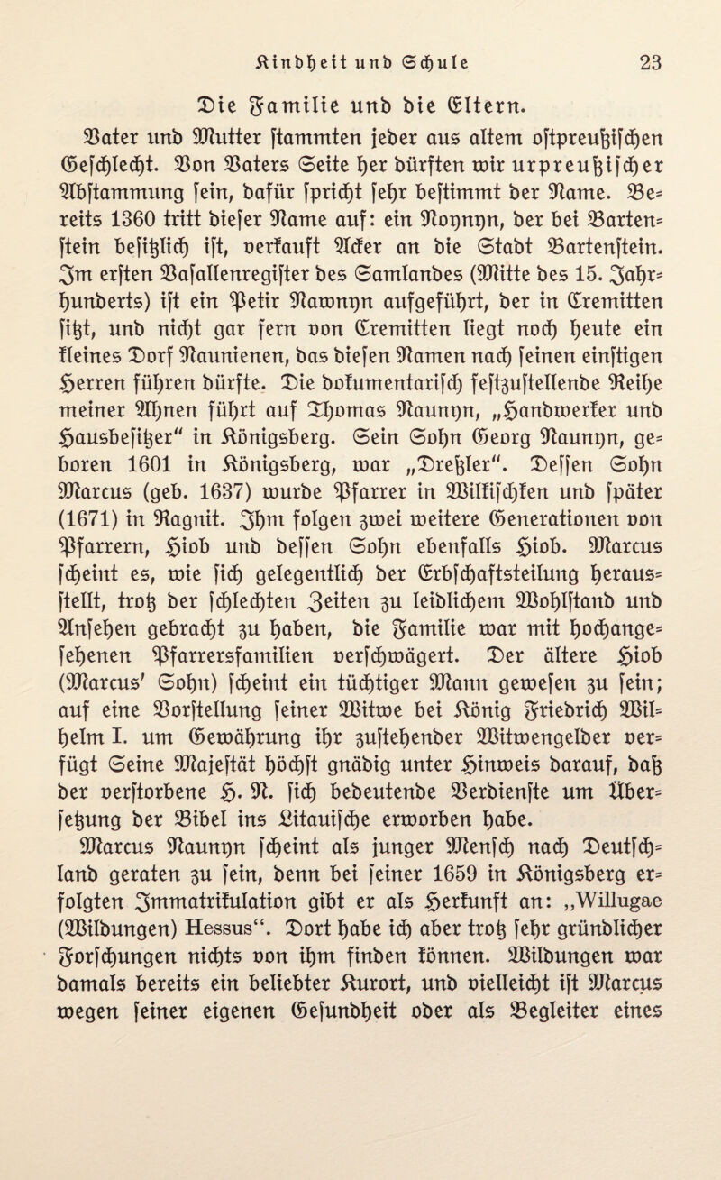 Die gamilie unb bie Eltern. 23ater unb 9ftutter ftammten jeber aus altem oftpreufgfchen (Sefchled)t. $on Katers Seite f)er bürften toir urpreuhifdjet Slbftammung fern, bafür fprid)t fehr beftimmt ber Sftame. 33e* reits 1360 tritt biefer SRame auf: ein Sftopnpn, ber bei hartem ftein befitjiid) ift, oertauft 21der an bie Stabt 53artenftein. 3m erften SBafallenregifter bes Samlanbes (SJlitte bes 15. 3öh*> hunberts) ift ein ^ßetir Sftatonpn aufgeführt, ber in dremitten fi^t, unb nid)t gar fern non dremitten liegt nod) t)eute ein Heines Dorf STtaunienen, bas biefen tarnen nach feinen einzigen Herren führen bürfte. Die bofumentarifd) feft3uftellenbe 9teil)e meiner 311)nen führt auf D^omas Sftaunpn, „$anbtoerfer unb $ausbefit;er“ in Königsberg. Sein Sohn (Georg Sftaunpn, ge^ boren 1601 in Königsberg, roar „Drehler“. Deffen Sohn Marcus (geb. 1637) tourbe Pfarrer in 2Bilfifd)fen unb fpäter (1671) in SRagnit. 3h™ folgen 3toei roeitere (Generationen oon Pfarrern, irjiob unb beffen Sol)n ebenfalls $iob. Garens fdjeint es, toie fid) gelegentlich ber drbfd)aftsteilung h^öus* ftellt, troh ber fd)led)ten 3U leiblichem 2Bol)lftanb unb 3tnfet)en gebracht 3U höben, bie Familie toar mit hochange* fehenen ^Pfarrersfamilien oerfd)toägert. Der ältere <rjiob (Sötarcus' Sohn) fd)eint ein tüchtiger 91tann getoefen 3U fein; auf eine 33orftelIung feiner 2Bittoe bei König griebrict) 2Bil* heim I. um (Getoährung ihr 3uftehenber 2Bittoengelber oer* fügt Seine Sftajeftät höchft gnäbig unter §imoeis barauf, bah ber oerftorbene $. 9t. fid) bebeutenbe 33erbienfte um Uber- fe^ung ber ©ibel ins £itauifd)e erroorben höbe. 9ftarcus 9taum)n fcf>eint als junger 9Renfcf) nad) Deutfd)5 lanb geraten 3U fein, benn bei feiner 1659 in Königsberg er= folgten 3™™ötrifuIation gibt er als gertunft an: „Willugae (SBilbungen) Hessus“. Dort höbe id) öber trot$ fet)r grünblidjer gorfd)ungen nid)ts oon ihm finben tönnen. 5Bilbungen toar bamals bereits ein beliebter Kurort, unb oietteid)t ift Dftarcus toegen feiner eigenen (Gefunbheit ober als ^Begleiter eines