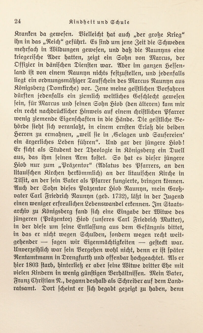 Kranten ba getoefen. Vielleicht J)at aud) „ber grofee Krieg“ if)n in bas ,,9feid)“ geführt. Ss finb um jene 3eit bie Sdhtoeben mehrfach in SBilbungen getoefen, unb baf$ bie Vaunpns eine friegerifdhe Vber Ratten, ^eigt ein Sohn von Vtarcus, ber Dff^ier in bänifcfjen Dienften toar. 2lber im gan3en §effen- Ianb ift non einem Sftaunpn nichts fefouftellen, unb jebenfalls liegt ein orbnungsmäfeiger Dauffchein bes Vtarcus Sftaunrjn aus Königsberg (Domtirdhe) oor. 3^e meine geiftlichen Vorfahren bürften jebenfalls ein 3iemlid) toeltlicfjes (Befehlest getoefen fein; für Vtarcus unb feinen Sohn $iob (ben älteren) tarn mir ein recht nad)brüdlicher §intoeis auf einem chriftlichen Pfarrer toenig 3iemenbe Sigenfdjaften in bie Sänbe. Die geiftliche Ve= l)örbe fiel)t fid) oeranlafet, in einem ernften Stlafo bie beiben Herren 3U ermahnen, „toeil fie in »(Belagen unb Saufereien4 ein ärgerliches £eben führen“. Unb gar ber jüngere §iob! Sr ficht als Stubent ber Dheologie in Königsberg ein Duell aus, bas ihm feinen 2lrnt toftet. So fyat es biefer jüngere $iob nur 3um „Vrä3entor“ (9lblatus bes Pfarrers, an ben litauifchen Kirchen bekömmlich) an ber Iitauifd^en Kirche in Dilfit, an ber fein Vater als Pfarrer fungierte, bringen tönnen. 3Iudh ber Sohn biefes ^3rä3entor §iob Vaunpn, mein (Bro^= oater Sari griebrid) Vaunpn (geb. 1732), täftt in ber 3>ugenb einen toeniger erfreulichenfiebenstoanbel ertennen. 3m Staats^ archio 3U Königsberg fanb fid) eine Singabe ber SBitroe bes jüngeren (^3rä3entor) §iob (unferes Sari griebridh Vhitter), in ber biefe um feine Sntlaffung aus bem (Befängnis bittet, in bas er nid)t roegen Schulbert, fonbern xoegen recht toeit* gehenber — fagen toir Sigenmächtigfeiten — geftedt toar. Unoer3eihlid) toar fein Vergehen toohl nicht, benn er ift fpäter 9tentamtmann in Drengfurth unb offenbar hochgeachtet. 211s er hier 1803 ftarb, hinterliefe w aber feine VSittoe britter She mit oielen Kinbern in toenig günftigen Verhältniffen. Vtein Vater, grans Shriftian 9i., begann beshalb als Schreiber auf bem £anb= ratsamt. Dort fcheint er fich begabt geseigt 3U haben, benn