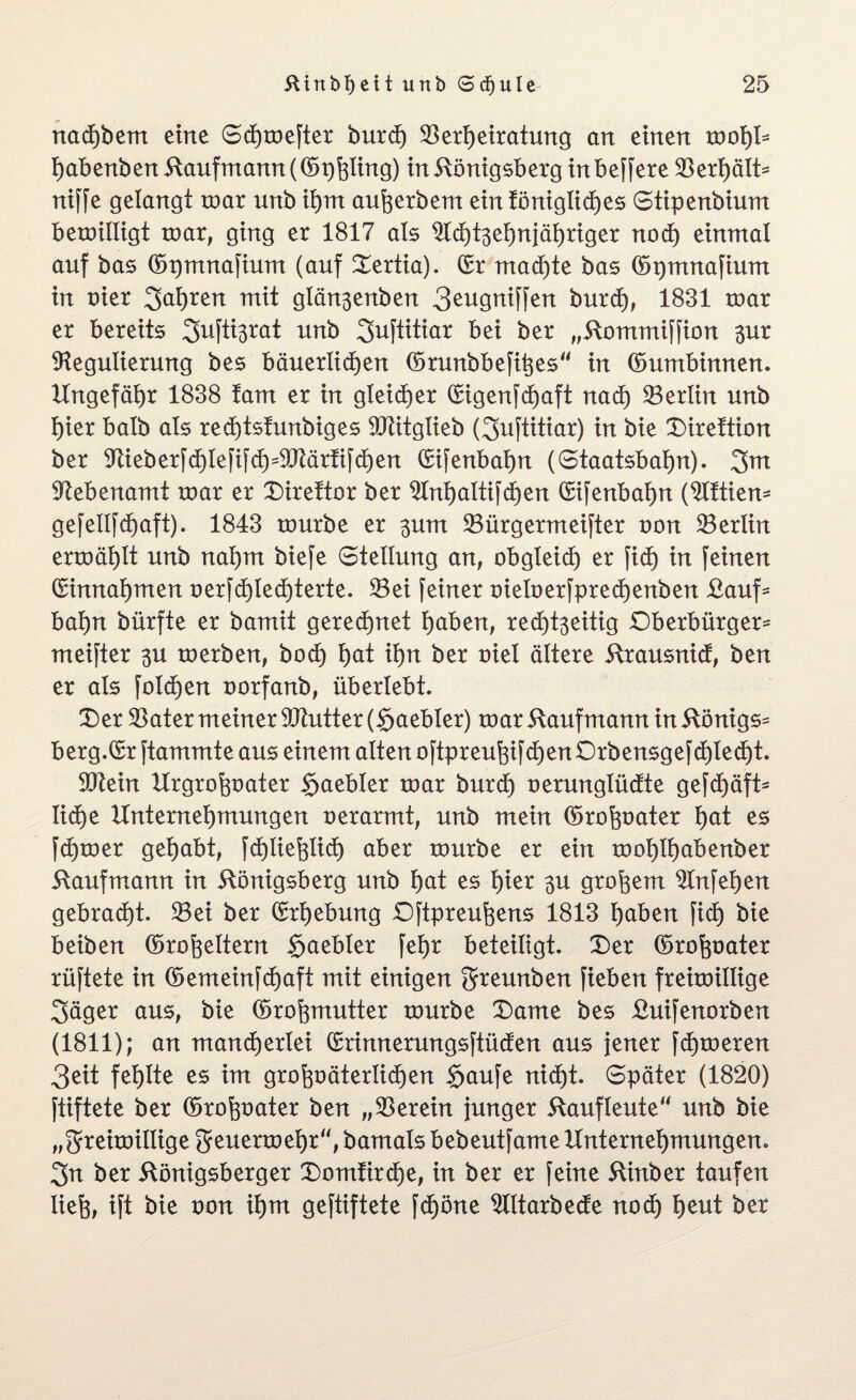nachbem eine Sdjtoefter burd) Verheiratung an einen wol)b habenben Kaufmann (©phlmö) in Königsberg inbeffere Verhält* niffe gelangt roar unb ihm au^erbem ein fönigliches Stipenbium beroiltigt mar, ging er 1817 als Rcf)t3ehnjähriger nod) einmal auf bas ©pmnafium (auf Oertia). (Sr machte bas ©pmnafium in nier fahren mit glän3enben 3eugniffen burd), 1831 mar er bereits 2>ufti3rat unb 2>uftitiar bei ber „Kommiffion 3ur Regulierung bes bäuerlichen ©runbbefihes in ©umbinnen. Ungefähr 1838 tarn er in gleicher (Sigenfdjaft nach Verlin unb hier halb als red)tsfunbiges Vtitglieb (3uftitiar) in bie Oireftion ber Rieb erfchlefifch5 Vtärfifchen (Sifenbahn (Staatsbahn). 3m Rebenamt roar er Direftor ber Rnf)altifd)en (Sifenbahn (Rftien* gefellfdhaft). 1843 tourbe er 3um Vürgermeifter non Verlin ertoählt unb nahm biefe Stellung an, obgleid) er fid) in feinen (Sinnahmen oerfcf)lechterte. Vei feiner nieloerfprecf)enben Kauf* bahn bürfte er bamit gerechnet höben, red)t3eitig Oberbürger* meifter 3U toerben, hoch t)öt ihn ber oiel ältere Krausnid, ben er als folgen oorfanb, überlebt. Oer Vater meiner RMter ($aebler) roar Kaufmann in Königs* berg.CSr ftammte aus einem alten oftpreufgfd)en Orbensgefd)led)t. Rton Urgrofcoater Saebler roar burd) oerunglüdte gefchäft* liehe Unternehmungen oerarmt, unb mein ©rofcoöter hat es fcfjroer gehabt, fchliefclid) aber tourbe er ein tool)thöbenber Kaufmann in Königsberg unb t)öt es hier 3U großem Rnfehen gebracht. Vei ber ©rijebung Oftpreufeens 1813 höben fich bie beiben ©rofeeltern Saebler fehr beteiligt. Oer ©rofeoater rüftete in ©emeinfd)aft mit einigen greunben fieben freitoillige 3äger aus, bie ©ro^mutter tourbe Oarne bes Kuifenorben (1811); an mancherlei (Srinnerungsftüden aus jener ferneren 3eit fehlte es im groVäterlichen Saufe nicht. Später (1820) ftiftete ber ©roftüöter ben „Verein junger Kaufleute“ unb bie „$reiroiIlige greuertoehr“, bamats bebeutfame Unternehmungen. 3n ber Königsberger Oomfirdje, in ber er feine Kinber taufen liefe, ift bie oon ihm geftiftete fd)öne Rltarbede nodh fyzut ber