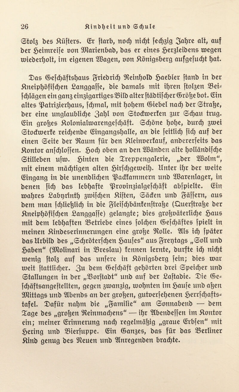Stol3 bes Küfters. (Sr ftarb, nocf) nid)t fed)3ig 2>a!)re alt, auf ber Seimreife non Warienbab, bas er eines S^leibens toegen roieberljolt, im eigenen Wagen, oon Königsberg aufgefucfyt f)at. 3)as (Sefd)äftsl)aus gfmbrid) ^einljolb §aebler ftanb in ber Kneip!)öfifcßen Kanggaffe, bie bamals mit ifjren ftol3en 23ei~ fdjlägen eingan^ ein3igartiges23ilb alter ftäbtifdjer Gorößebot. (Sin altes ^atr^ierßaus, fd)mal, mit Ijoßem (Siebei nad) ber Strafe, ber eine unglaubliche 3^1 ÜOn Stodmerfen 3^r Sdjau trug. (Sin großes Koloniaboarengefd)äft. Sd)öne ßoße, burd) 3toei Stodroerte reidjjenbe (Singangsßalle, an bie feitlid) fid) auf ber einen Seite ber 9taum für ben Kleinoertauf, anbererfeits bas Kontor anfcßloffen. §och oben an ben Wänben alte tyollänbifctje Stilleben ufm. §inten bie Sreppengalerie, „ber Wolm“, mit einem mäd)tigen alten §irfd)getoeil). Unter it)r ber roeite (Singang in bie unenblidjen ^Padfammern unb Warenlager, in benen fid) bas lebhafte ^rooin3ialgefd)äft abfpielte. (Sin toaßres Kabprintl) 3roifcf>en Kiften, Säden unb Stößern, aus bem man fd)ließlicf) in bie gleifdjbänfenftraße (Querftraße ber Kneipßöfifcfyen Kanggaffe) gelangte; bies großoäterlidße Sans mit bem lebhaften betriebe eines folgen (Sefd)äftes fpielt in meinen Kinbeserinnerungen eine große Atolle. Ws id) fpäter basUrbilb bes „Sd)röterfd)en Saufes“ aus 3frei)tags „Soll unb Saben (Wolinari in 23reslau) tennen lernte, burfte id) nid)t roenig ftol3 auf bas unfere in Königsberg fein; bies toar xoeit ftattlicßer. 3u bem (Sefcßäft gehörten brei Speiser unb Stallungen in ber „SBorftabt unb auf ber Kaftabie. T)ie ©e= fdjäftsangeftellten, gegen 3omn3ig, rooßnten im Saufe unb aßen Wittags unb W>enbs an ber großen, gutoerfebenen §errfd)afts^ tafel. £)afür naßrn bie „Familie“ am Sonnabenb — bem £age bes „großen sKeinmad)ens“ — ißr W>enbeffen im Kontor ein; meiner (Srinnerung nad) regelmäßig „graue (Srbfen mit Sering unb SBierfuppe. (Sin (San3es, bas für bas ^Berliner Kinb genug bes üfteuen unb Wtregenben braute.