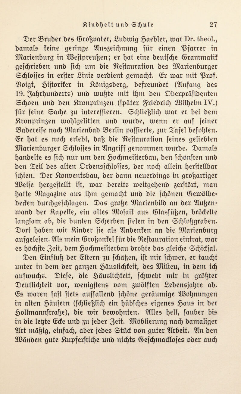 Der 23ruber bes ©roßoater, £ubmig S^bler, mar Dr. theol., bamals ferne geringe 2Iuszeid)nung für einen Pfarrer in Marienburg in Meftpreußen; er ßat eine beutfcße ©rammatif gefcfjrieben unb fidj um bie Mftauration bes Marienburger 0cf)loffes in erfter £inie oerbient gemacht. ©r mar mit ^3rof. 93oigt, §iftoriter in Königsberg, befreunbet (Anfang bes 19. 3ai)rl)unberts) unb tourte mit ißm ben £)berpräfibenten 0d)oen unb ben Kronprinzen (fpäter griebrid) Milßelm IV.) für feine 0ad)e zu intereffieren. 0d)ließlid) mar er bei bem Kronprinzen moßlgeütten unb mürbe, menn er auf feiner 23abereife nacf) Marienbab ^Berlin paffierte, zur Dafel befohlen, ©r i)at es nod) erlebt, baß bie 9leftauration feines geliebten Marienburger Sd)Ioffes in Eingriff genommen mürbe, damals ijanbelte es fid) nur um ben §od)meifterbau, ben fd)önften unb ben Deil bes alten £)rbensfd)Ioffes, ber nod) allein Ijerftellbar fd)ien. Der Konoentsbau, ber bann neuerbings in großartiger 2Beife ßergeftellt ift, mar bereits meitgeßenb z^ftört, man ßatte Magazine aus ißm gemacht unb bie fcßönen ©emölbe* beden burd)gefd)Iagen. Das große Marienbilb an ber äußern manb ber Kapelle, ein altes Mofaif aus ©lasfüßen, brodelte langfam ab, bie bunten 0d)erben fielen in ben 0d)loßgraben. Dort l)aben mir Kinber fie als 2Inbenfen an bie Marienburg aufgelefen. $Ils mein ©roßonfel für bie 9teftauration eintrat, mar es l)öd)fte3ett, bem §od)meifterbau broßte bas gleiche 0d)idfal. Den ©influß ber ©Itern zu fdjäßen, ift mir ferner, er taud)t unter in bem ber ganzen §äuslid)feit, bes Milieu, in bem id) aufmud)s. Diefe, bie $äuslid)feit, fdjmebt mir in größter Deutüd)feit oor, menigftens oom zwölften Kebensjaßre ab. ©s maren faft ftets auffallenb fcf)öne geräumige SBoßnungen in alten Säufern (fd)iießlid) ein ßübfdjes eigenes Saus in ber Soilmannftraße), bie mir bemoßnten. Dilles ßell, fauber bis in bie leßte ©de unb zu jeber 3ett. Möblierung nacf) bamaliger 2frt mäßig, einfad), aber }ebes 0tüd oon guter Arbeit. 9fn ben Mänben gute Kupferftid)e unb nid)ts ©efd)madlofes ober aud)