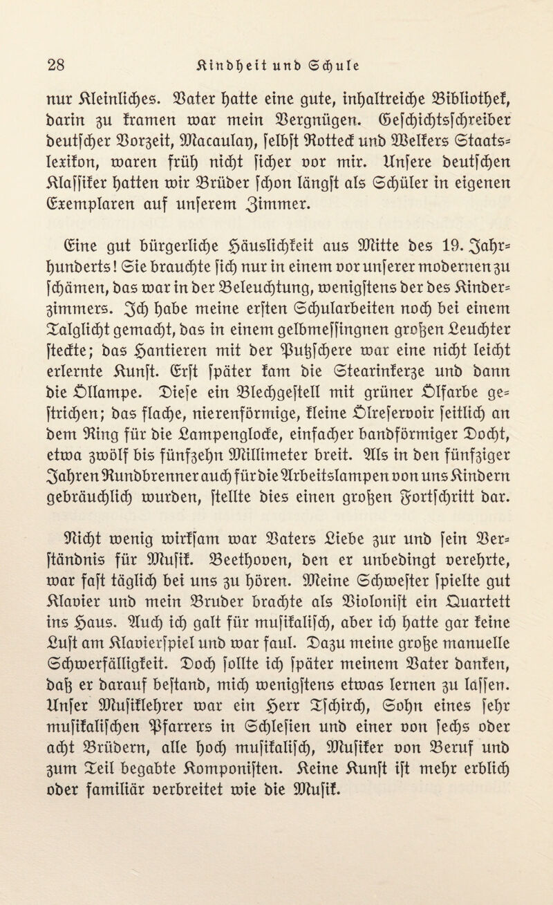 nur ftteintidhes. Bater hatte eine gute, inhattreidhe Bibtiothef, barin 3U trauten mar mein Vergnügen. (5e[dhichtsfchreiber beut[d)er Bor3eit, Macautap, [elbft 9tottedt unb Melters Staats- lerifon, mären früt) nicht fidler oor mir. Unfere beut[cf)en itlaffifer Ratten mir trüber fd)on längft als Spüler in eigenen (fremplaren auf unferem (fine gut bürgerliche §äuslict)teit aus Mitte bes 19. 3ahr= hunberts! Sie brauchte [ich nur in einem nor unferer mobenten 3U [dhämen, bas mar in ber Beleuchtung, menigftens ber bes &inber^ 3immers. 3<h höbe meine erften Schularbeiten noch bei einem £atglicf)t gemadht, bas in einem getbmejfingnen großen £eucf)ter ftedtte; bas §antieren mit ber ^uhfchere mar eine nicht leicht erlernte 5tun[t. (frft fpäter tarn bie Stearinfer3e unb bann bie Öllampe. Diefe ein Blechgeftell mit grüner Ölfarbe ge= ftrichen; bas flache, nierenförmige, tleine ötreferooir feitlidh an bem Mng für bie £ampenglocfe, einfadher banbförmiger Dodfjt, etma 3mölf bis fünf3ehn Millimeter breit. 2lls in ben fünf3iger fahren Mmbbrenner auch für bie 9Irbeitslampen oon uns 5tinbern gebräudhlidh mürben, [teilte bies einen großen gortfdfjritt bar. Glicht menig mirffam mar Baters £iebe 3ur unb [ein Ber* ftänbnis für Mufif. Beethooen, ben er unbebingt oerehrte, mar faft täglich bei uns 3U hören. Meine Schmefter [pielte gut 5tlaoier unb mein Bruber bradhte als Bioloni[t ein Quartett ins §aus. 2Iucf) icf) galt für mu[itali[dh, aber ich hatte gar feine £uft am ülaoierfpiel unb mar faul. Da3U meine grofce manuelle Schmerfälligfeit. Doch follte ich [päter meinem Bater bauten, bah ex barauf beftanb, mich menigftens etmas lernen 3U taffen. Unfer Mufiflehrer mar ein $err Xfchird), Sohn eines [ehr mufifatifchen Pfarrers in Schlefien unb einer oon fed)s ober acht Brübern, alle hoch mufifalifcf), Mufifer oon Beruf unb 3um Xeil begabte 5tomponi[ten. 5teine 5hmft i[t mehr erblich ober familiär oerbreitet mie bie Mufif.