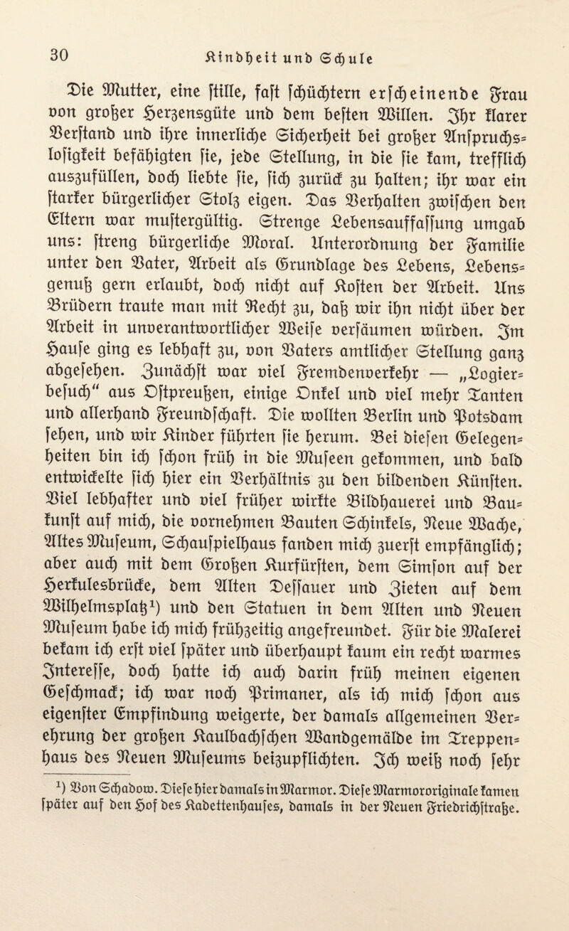 X)te 9Kutter, eine [tille, faft [cf)ürf)tern er[cf)etnenbe grau oort großer fffergensgüte unb bem beften »Sillen. 3hr florer »erftanb unb ihre innerliche Sicherheit bet großer »nfpruhs» lofigfeit befähigten fie, jebe Stellung, in bie fie tarn, trefflief) ausgufüllert, bod) liebte fie, fid) gurüdi gu hatten; ihr war ein ftarfer bürgerlicher Stofe eigen. X>as »erhalten gtoifhen ben ßltern tnar muftergültig. Strenge Sebensauffaffung umgab uns: ftreng bürgerliche SRoral. linterorbnung ber ftamilie unter ben »ater, Sfrbeit als ©runblage bes Sehens, Bebens» genuß gern erlaubt, hoch nid)t auf Soften ber Arbeit. Uns »rübern traute man mit »ed)t gu, bah roir ihn nicht über ber Arbeit in unoeranttoortlicher »Seife oerfäumen mürben. 3m Saufe ging es lebhaft 3U, oon »aters amtlicher Stellung gang abgefehen. 3unäd)ft roar oiel grembenoerfehr — „Sogier» befud) aus ©ftpreußen, einige Onfel unb oiel mehr kanten unb allertjanb 3reunbfd)aft. Sie toollten »erlin unb »otsbarn fehen, unb nur Stnber führten fie herum, »ei biefen (belegen» heiten bin ich fh°>t früh in bie »iufeett gefommen, unb halb entroicfelte fi<h hier ein »erhältnis 3U ben bilbenben fünften, »iel lebhafter unb oiel früher toirfte »ilbhauerei unb ©au» funft auf mich, bie oornehmen »auten Sdnnfels, »eue 'Bache, »Ites »cufeum, Schaufpielhaus fanben mich guerft empfänglich; aber auch mit bem (5roßen Surfürften, bem Simfon auf ber Serfulesbrücfe, bem »Iten Deffauer unb 3ieten auf bem SMhelmspIafj1) unb ben Statuen in bem »Iten unb Dteuen SRufeum habe ich mich frühgeitig angefreunbet. gür bie »ialerei belam ich erft oiel fpäter unb überhaupt faum ein reiht toarmes 3ntereffe, boh hatte ih aud) barin früh meinen eigenen ©efhmacf; ih toar noh Primaner, als ih mi<h fhon aus eigenfter Cmpfinbung roeigerte, ber bamals allgemeinen »er» ehrung ber großen Saulbahfhen SBanbgemälbe im Steppen» haus bes Kienen »tufeums beigupflihten. 3h meiß noh fehr *) Klon Sdjaboro. X>tefc hier bamals in Söiarmor. CDiefe SUaratororiginale tarnen fpäter auf ben §of bes Äabettenbaufes, bamals in bet Kienen griebricfetrajje.
