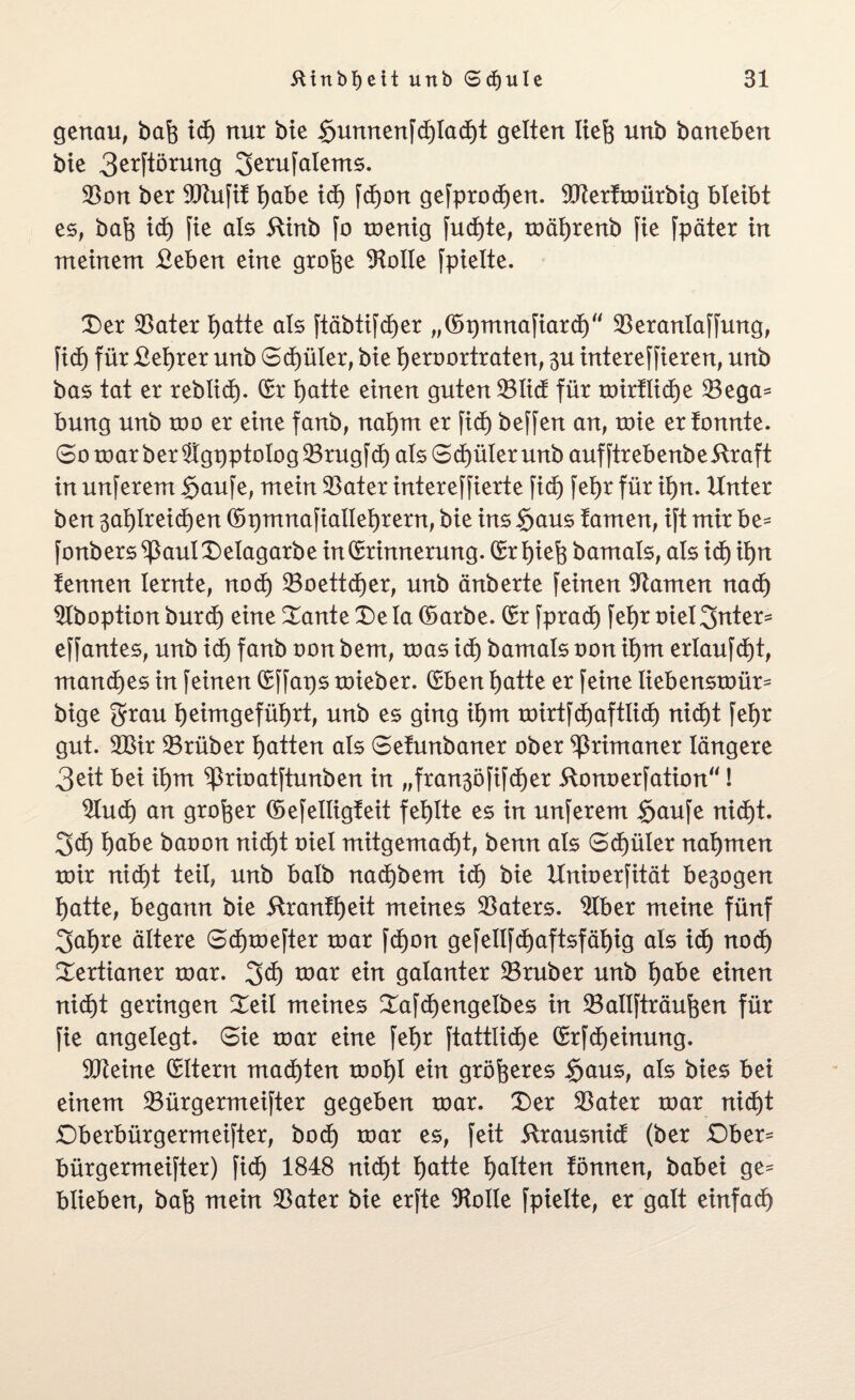 genau, bafe id) nur bte $umtenfdE)tadE)t gelten liefe unb baneben bie 3^ftörung 3erufalems. Son ber ^Rufit tjabe id) fdE)on gefprodE)en. 9Jtertmürbig bleibt es, baft id) fie als 5ünb fo menig fud)te, mäljrenb fte fpäter in meinem £eben eine grofte Atolle fpielte. Der Sater featte als ftäbtifd)er „EpmnafiardE)“ Seranlaffung, f id) für £el)rer unb Sd)ü ler, bie tjero ortraten, 3U intereffieren, unb bas tat er rebtid). Er fyatte einen guten Süd für mirtlidE)e Sega* bung unb too er eine fanb, nal)m er ficf) beffen an, toie er tonnte. So roar ber $tgpptolog Srugfd) als SdEjüler unb auf ftrebenb e straft in unferem $aufe, mein Sater intereffierte fid) feljr für il)n. Unter ben 3al)Ireid)en Epmnafialleljrern, bie ins §aus tarnen, ift mir be* fonbers^3aulDeIagarbe in Erinnerung. Erliefe bamals, als id) il)n tennen lernte, nod) SoettdEjer, unb änberte feinen tarnen nadj Slboption burd) eine Dante De la Earbe. Er fprad) fet)r oiel3nter* effantes, unb id) fanb oon bem, roas id) bamals oon ii)m erlaufet, manches in feinen Effaps toieber. Eben i)atte er feine liebensmür* bige grau Ijeimgefütjrt, unb es ging it)m mirtfd)aftlid) nid)t fefer gut. 2Bir Srüber tjatten als Setunbaner ober Primaner längere 3eit bei il)m ^rioatftunben in „ franko fifd) er ftonoerfation“! 2lud) an großer Eefelügteit fehlte es in unferem $aufe nid^t. 3d) l)abe baoon nid)t oiel mitgemad)t, benn als Sd)üler nahmen toir nid)t teil, unb halb nad)bem id) bie Unioerfität be$ogen tjatte, begann bie 5lrantf)eit meines Saters. 2Iber meine fünf 2>at)re ältere Scfjmefter mar fd)on gefellfdtjaftsfäfeig als id) nod) Dertianer mar. 3$ war ein galanter Sruber unb tjabe einen nid)t geringen Deil meines DafdEjengelbes in Sallfträufeen für fie angelegt. Sie mar eine fetjr ftattücfje ErfdEjeinung. 9Keine Eltern madEjten moijl ein größeres irjaus, als bies bei einem Sürgermeifter gegeben mar. Der Sater mar nid)t Dberbürgermeifter, bod) mar es, feit 5!rausnid (ber Dber* bürgermeifter) fid) 1848 nid)t tjatte galten tonnen, babei ge* blieben, baf) mein Sater bie erfte Atolle fpielte, er galt einfad)