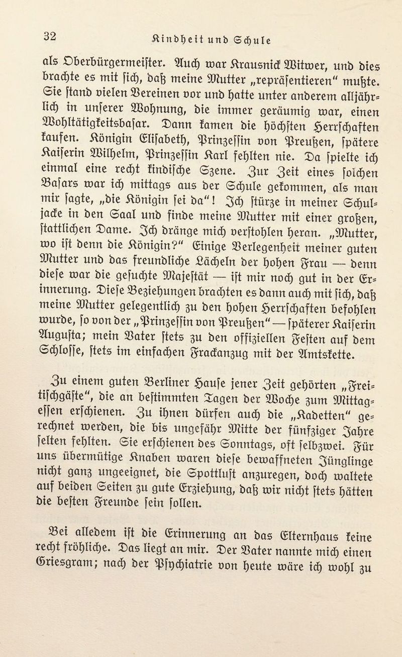 als Dberbürgermeifter. ittudj mar Ärausnid ÜBitmer, unb bies brad)te es mit ficE), baß meine 9Rutter „repräfentieren mußte. Sie ftanb oielen Vereinen oor unb batte unter anberem alljößr» lic^ in unferer SBoßnung, bie immer geräumig mar, einen SBobltätigfeitsbafar. Dann tarnen bie E)ödE)ften £errfcßaften taufen, Königin (Elifabetß, ißrin3effin oon »reußen, fpätere Äaiferin ißringeffin Karl fehlten nie. Da fpielte icß einmal eine red)t finbifdfe Sjene. 3ur 3^it eines foidjen »afars toar id) mittags aus ber Scßule gefommen, als man mir fagte, „bie Königin fei ba! goß ftürje in meiner Sd)ul= jade in ben Saal unb finbe meine iOtutter mit einer großen, ftattlicßen Dame. giß bränge micß oerftoßlen ßeran. „SRutter, too ift benn bie Königin? (Einige »erlegenßeit meiner guten 9Jlutter unb bas freunblicße fiäcßeln ber ßoßen grau — benn biefe mar bie gefucßte SRajeftät — ift mir nocß gut in ber (Er* innerung. Diefe »egiebungert bradjten es bann aucß mit fid), baß meine »lütter gelegentlich 3U ben ßoßen Serrfcßaften befohlen mürbe, fo oon ber „bßvtnseffin oon Preußen — fpäterer Kaiferin Slugufta; mein »ater ftets 31t ben offigiellen geften auf bem Sdfloffe, ftets im einfachen gradangug mit ber »mtsfette. 3u einem guten »erliner Saufe jener 3eit gehörten „grei* tifdjgäfte, bie an beftimmten Dagen ber 2Bo<ße 311m »tittag* effen erfd)ienen. 3a ißnen bürfen aucß bie „Kobetten” ge¬ regnet merben, bie bis ungefähr »litte ber fiinfgiger gaßre feiten fehlten. Sie erfcßienen bes Sonntags, oft felb3mei. gür uns übermütige Knaben maren biefe bemaffneten günglinge nid)t gan3 ungeeignet, bie Spottluft an3uregen, bocß maltete auf beiben Seiten 3U gute (Ergießung, baß mir nicßt ftets ßätten bie beften greunbe fein follen. »ei allebem ift bie (Erinnerung an bas (Elternbaus feine recßt frößüdße. Das liegt an mir. Der »ater nannte midß einen ©riesgram; nacß ber ißfpcßiatrie oon beute märe icß moßl 3U