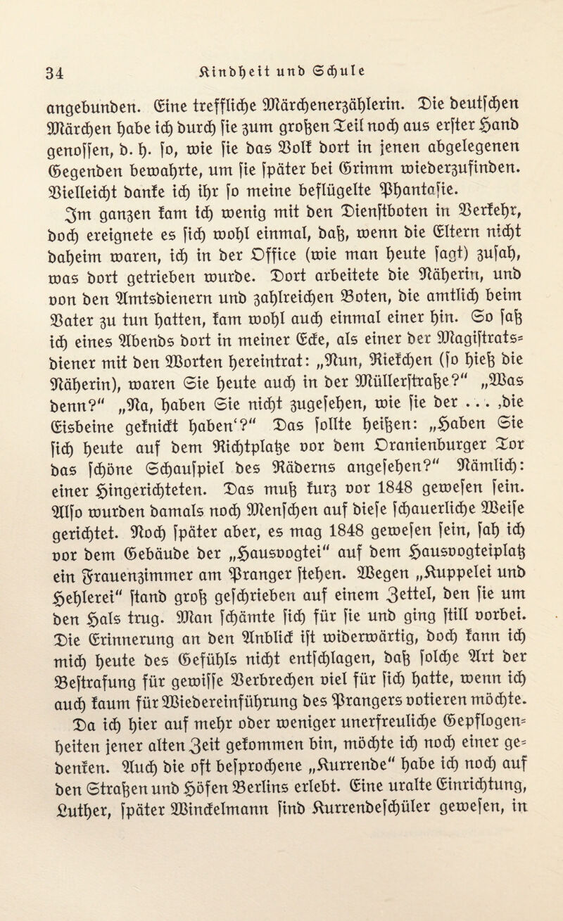 angebunben. (Sitte treffliche ©tärd)ener3ählerin. Oie beutfdjen ©tärdjen habe id) burcf) fie 311m großen Oeü nod) aus erfter £>anb genoffen, b. h- fo, wie fte bas ©oll bort in jenen abgelegenen ©egenben beroahrte, um fie fpäter bei ©rimut roiebet3ufinben. Sßielleid)t banle id) ihr fo meine beflügelte ©hantafie. 3m gan3en lam td) toenig mit ben Oienftboten in ©erlehr, hoch ereignete es fid) roohl einmal, baß, toenn bie ©Itern nid)t baheim toaren, ich in ber Office (roie man heute fagt) 3ufah, toas bort getrieben tourbe. Dort arbeitete bie 9täl)eriri, unb oon ben ©mtsbienern unb 3al)lreid)en ©oten, bie amtlich beim ©ater 3U tun hatten, tarn roohl auch einmal einer hin. So fafe id) eines Ulbenbs bort in meiner ©de, als einer ber ©tagiftrats» biener mit ben ©Sorten hereintrat: ,,©un, IRieldjen (fo Ijiefs bie ©äherin), toaren Sie heute aud) in ber SOlüllerftrafee?“ „©Sas benn? ,,©a, haben Sie nicht 3ugefet)en, roie fie ber ... ,bie ©isbeine gelnidt haben“? Oas füllte heifeen: „§aben Sie fid) heute auf bem TOd)tplahe oor bem Oranienburger Oor bas fdjöne (Sdjaufpiel bes ©äberns angefehen? ©ämlid): einer Hingerichteten. Das muh iurj oor 1848 geroefen fein. 3llfo mürben bamals nod) ffltenfdjen auf biefe fd)auerlid)e ©Seife gerichtet, ©od) fpäter aber, es mag 1848 geroefen fein, fai) ich oor bem ©ebäube ber „§ausoogtei auf bem <f>ausoogteiplah ein 3rauen3immer am ©ränget ftet>en. ©Segen „Kuppelei unb Hehlerei ftanb grofi gefd)rieben auf einem 3gttel, ben fie um ben §als trug, ©tan fd)ämte fich für fie unb ging ftill oorbei. Oie ©rinnerung an ben Ülnblid ift roiberroärtig, bo<h lann ich mich heute bes ©efüt>ls nicht entfd)lagen, bah folche ©rt ber ©eftrafung für geroiffe ©erbrechen oiel für fich hatte, roenn ich aud) laum für ©Siebereinführung bes ©rangers notieren möchte. Oa id) h«r auf mehr ober roeniger unerfreuliche ©epflogero heiten jener alten 3eit gelommen bin, möchte ich nod) einer ge= benfen. ©ud) bie oft befprodjene „Kurrenbe habe id) nod) auf ben Straffen unb §öfen ©erlins erlebt, ©ine uralte ©inrid)tung, fiuther, fpäter ©Sindelmann finb Kurrenbefd)üler geroefen, in