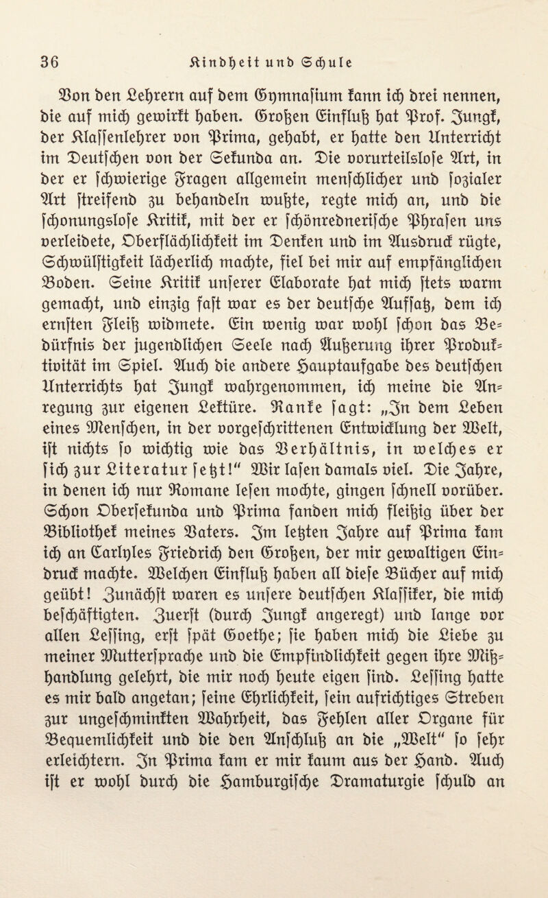 Von ben £el)rern auf bem ©pmnafium fann ich brei nennen, bie auf mich gemirft haben. ©rohen ©influh I)at ^3rof. Jungf, ber 5tlaffenleb)rer non ^3rima, gehabt, er hatte ben Unterricht im Deutfchen non ber Sefunba an. Die oorurteilslofe Vitt, in ber er fdhmierige fragen allgemein menfcf)Iicher unb fo3taIer $lrt ftreifenb 3U behanbeln muhte, regte mid) an, unb bie fchonungslofe ftritif, mit ber er fchönrebnerifche ^bjrafert uns oerleibete, Dberfläd)Iid)teit im Deuten unb im 2lusbrud rügte, Sdhmülftigfeit lächerlich machte, fiel bei mir auf empfänglichen Voben. Seine ftritif unferer Elaborate hat mid) ftets marm gemacht, unb ein3ig faft roar es ber beutfcfje 2luffah, bem ich ernften Jleih mibmete. (Sin menig mar mahl fcf)on bas Ve= bürfnis ber jugenblidhen Seele nach Sinterung ihrer ^robuf* tioität im Spiel, 2lucf) bie anbere Hauptaufgabe bes beutfchen Unterrichts hat Jung! mahrgenommen, ich meine bie 2ln= regung 3ur eigenen £eftüre. -Hanfe fagt: „Jn bem £eben eines Vtenfchen, in ber oorgefchrittenen ©nimidlung ber VSelt, ift nichts fo mid)tig mie bas Verhältnis, in meines er fidh 3ur £iteratur fe^t!^ V3ir lafen bamals oiel. Die Jahre, in benen ich aur Romane lefen mochte, gingen fd)nell oorüber. Sdhon Dberfefunba unb ^ßrima fanben midh fleißig über ber Vibliothef meines Vaters. Jm lebten Jahre auf ^rima fam ich an CSarIr)Ies Jriebrid) ben ©rohen, ber mir gemaltigen ©im brud machte. VSelchen ©influh haben all biefe Vüdher auf mich geübt! 3unäcf)ft maren es unfere beutfchen 5Uaffifer, bie mid) befchäftigten. 3uerft (burd) Jung! angeregt) unb lange oor allen £effing, erft fpät ©oetfje; fie höben midh bie £iebe 3U meiner 9Jiutterfprad)e unb bie ©mpfinblichfeit gegen ihre 9Kihs hanblung gelehrt, bie mir noch heute eigen finb. £effing hatte es mir halb angetan; feine ©hrlid)feit, fein aufrichtiges Streben 3ur ungefchminften VSaljrheit, bas fehlen aller Drgane für Vequemlid)feit unb bie ben $Infd)tuh an bie „2Belt“ fo fehr erleidhtern. Jn ^3rima fam er mir faum aus ber Hanb. Sind) ift er mohl burch bie Hamburgifche Dramaturgie fdhulb an