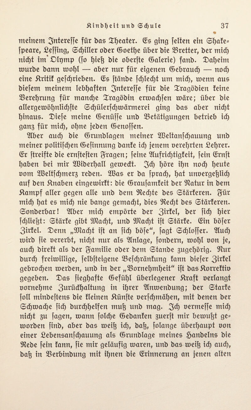 meinem 3ntereffe für bas SQeater. ©s ging feiten ein Sfyafe* fpeare, £effing, Sdjiller ober ©oetf)e über bie ^Bretter, ber mid) nid)t im* £)Ipmp (fo fpeft bie oberfte ©alerie) fanb. £)al)eim rourbe bann rooi)l — aber nur für eigenen ©ebraud) — nod) eine 5tritif gefdjrieben. ©s ftänbe fd)led)t um mid), roenn aus biefem meinem lebhaften 3rttereffe für bie £ragöbien feine $eref)rung für manche Sragöbin ertoad)fen roäre; über bie allergemöl)ntid)fte Sd)ülerfd)umrmerei ging bas aber nid)t f)inaus. £)iefe meine ©enüffe unb ^Betätigungen betrieb id) gan3 für mid), ot)ne {eben ©enoffen. $lber aud) bie ©rmtblagen meiner 2BeItanfd)auung unb meiner politifdjen ©efinnung baute icf) jenem oerei)rten £el)rer. ©r ftreifte bie ernfteften fragen; feine 9lufrid)tigfeit, fein ©ruft I)aben bei mir 2Biberf)aII geroedt. 3$ f)öre if)n nod) t)eute oom 2BeltfdE)mer3 reben. 2Bas er ba fprad), f>at unoergefelid) auf ben ifnaben eingeroirft: bie ©raufamfeit ber Statur in bem 5tampf aller gegen alle unb bem 9ted)te bes Stärferen. $ür mid) f)at es mid) nie bange gemacht, bies 9ted)t bes Stärferen. Sonberbar! $tber mid) empörte ber 3trfel, ber fid) f)ier fdjliefet: Stärfe gibt 907a d)t, unb 9Tfad)t ift Starte, ©in böfer 3irfet. X)enn „2ftad)t ift an fid) böfe“, fagt Sdjloffer. 9tud) toirb fie oererbt, nid)t nur als Einlage, fonbern, toof)l oon je, aud) bireft als ber gamilie ober bem Staube 3ugel)örig. 97ur burd) freitoillige, felbfteigene 23efd)ränfung fann biefer 3trfel gebroden toerben, unb in ber „93orneI)mf)eit“ ift bas ftorreftio gegeben. X)as fiegf>afte ©efüf)l überlegener straft oerlangt oorneijme 3urüdl)altung in if>rer $lmoenbung; ber Starte foll minbeftens bie fleinen fünfte oerfd)mäI)en, mit benen ber Sd)toad)e fid) burd)l)elfen mufe unb mag. 3d) oermeffe mid) nid)t 3U fagen, toann fo!cf>e ©ebanfen 3uerft mir bemüht ge= roorben finb, aber bas toeife id), bafj, folange überhaupt oon einer £ebensanfd)auung als ©runblage meines Sanbelns bie Otebe fein fann, fie mir geläufig maren, unb bas toeifo id) aud), bafc in 33erbinbung mit itjnen bie ©rinnerung an jenen alten