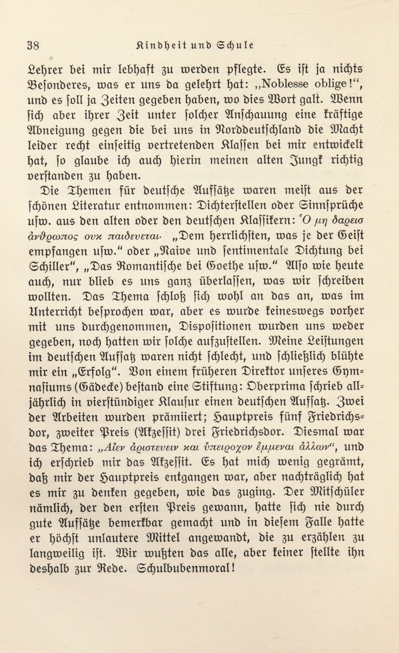 £eJ)ter bet mir lebhaft 3U merben pflegte. (Es tft ja nid)ts 33efonberes, mas er uns ba gelehrt t)at: „Noblesse oblige!“, urtb es foll ja 3^tert gegeben haben, mo btes 2Bort galt. 2Benn jtdf) aber ihrer 3ät unter folcfjer $lnfcf)auung eine träftige Abneigung gegen bie bet uns in $ftorbbeutfcf)Ianb bie 93tad)t Ieiber red)t einseitig oertretenben klaffen bei mir entroictelt hat, fo glaube id) and) hierin meinen alten 2>nngf richtig oerftanben 3U t)aben. Die Diemen für beutfche 2Iuffähe mären meift aus ber fd)önen £iteratur entnommen: Did)terftellen ober Sinnfprüche ufm. aus ben alten ober ben beutfdjen 5ltaffifern: eO jurj dageio äv'&Qconog ovk jzaidevETcu• „Dem l)errlid)[ten, mas je ber (Seift empfangen ufm. ober „%uoe uub fentimentale Dichtung bei Schiller, „Das ^Homantifdje bei (Soetl)e ufm. 2Ilfo mie heute aud), nur blieb es uns gan$ überlaffen, mas mir fd)reiben mollten. Das Dljema fd)loh fid) moljl an bas an, mas im Unterricht befprodjen mar, aber es mürbe teinesmegs oorljer mit uns burchgenommen, Dispofitionen mürben uns meber gegeben, noch hatten mir folcfje auf^uftellen. 9fteine £eiftungen im beutfdhen 2luffah maren nicht fd)ted)t, unb fd)liefelid> blühte mir ein „(Erfolg. $on einem früheren Direttor unferes (Spm- nafiums ((Säbede)beftanb eine Stiftung: Dberprima fd)rieb all= jährlich in oierftünbiger 5llaufur einen beutfdjen 2Iuffah- 3mei ber Arbeiten mürben prämiiert; §auptpreis fünf griebridjs- bor, ^meiter ^reis (2lf3effit) brei griebrichsbor. Diesmal mar bas Dhema: „Akv ägioreveiv xat imeigoxov ejujuevai äVi<x>v“t unb ich erfd)rieb mir bas 9If3effit. (Es hat mich menig gegrämt, bah mir ber §auptpreis entgangen mar, aber nachträglich hat es mir 3U benten gegeben, mie bas 3uging. Der 9Jlitfd>üler nämlid), ber ben erften $reis gemann, hatte fich nie burd) gute ^luffätje bemerfbar gemacht unb in biefem gatle hatte er häd)ft unlautere Mittel angemanbt, bie 3U e^ählen 3U langmeilig ift. 2Bir muhten bas alle, aber feiner ftellte ihn beshalb 3ur 9febe. Schulbubenmoral!