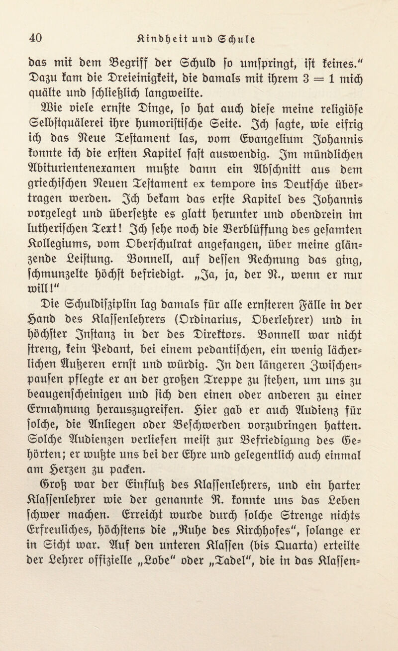bas mit bem begriff ber Sdjulb fo umfpringt, tft teines.“ Oa3U tarn bte £)reieinigteit, bie bamals mit ihrem 3 = 1 mid) quälte urtb fdjliehlid) langtoeüte. 2Bie oiele ernjte Oinge, fo t)at auch biefe meine religiöfe Selbftquälerei ihre t)umorifti[d)e Seite. 3<h fagte, toie eifrig id) bas 9teue Seftament las, oom (Eoangelium 3ot)annis tonnte id) bie erften Kapitel faft austoenbig. 3m münblichen 91biturienteneramen muhte bann ein Slbfdjnitt aus bem gried)tfd)en Veuen £eftament ex tempore ins Oeutfcpe über¬ tragen toerben. 3d) befam bas erfte Kapitel bes 3of)annis oorgelegt unb überfeine es glatt herunter unb obenbrein im Iuti)erifd)en £ert! 3d) fef)e noch bie Verblüffung bes gefamten Kollegiums, oom Oberfchulrat angefangen, über meine glän= 3enbe Keiftung. Vonneil, auf beffen Rechnung bas ging, fd)mun3elte l)öd)ft befriebigt. „3a, ja, ber üft., roenn er nur toill!“ T)ie Sd)ulbif3iplin lag bamals für alle ernfteren 3älle in ber §anb bes Klaffenlefyrers (Qrbinarius, Oberlehrer) unb in höctjfter 3nftan3 in ber bes Oireftors. Vonnell toar nicht ftreng, fein ^ebant, bei einem pebantifdjen, ein toenig läd)er= Iid)en dufteren ernft unb toürbig. 3a ben längeren 3tt>ifcf)em paufen pflegte er an ber großen kreppe 3u ftehen, um uns 3U beaugenfdjeinigen unb fid) ben einen ober anberen 3u einer (Ermahnung heraus3ugreifen. £ier gab er aud) 21ubieu3 für foldEje, bie Anliegen ober Vefdpoerben oor3ubringen hatten. Solche ^lubien3en oerliefen meift 3ur Vefriebigung bes (Ge¬ hörten; er tourte uns bei ber (Ehre unb gelegentlich aud) einmal am $er3en 3u paden. (Groh toar ber (Einfluh bes Klaffenlehrers, unb ein harter Klaffenlehrer toie ber genannte 9t. tonnte uns bas Keben fchtoer machen. (Erreicht tourbe burd) foldje Strenge nichts (Erfreuliches, höchftens bie „9tul)e bes Kirchhofes, folange er in Sicht toar. 9luf ben unteren Klaffen (bis Quarta) erteilte ber Kehrer offi3ielle „Kobe ober „£abel, bie in bas Kläffern