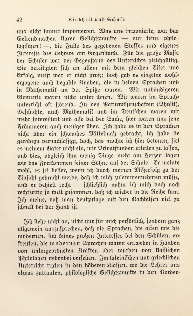 uns nicht immer imponierten. 2Bas uns imponierte, toar bas (öeltenbmadhen tlarer (üefid)tspunfte — nur feine philo* logifchen! —, bie 3ülle bes gegebenen Stoffes unb eigenes 3ntereffe bes £et)rers am (öegenftanb. $ür bie grohe StRaffe ber Schüler roar ber (begenftanb bes Unterrichts gteidjgültig. Sie beteiligten fid) an allem mit bem gleichen (Eifer unb (Erfolg, meift toar er nicht groh; bo<h gab es einzelne tool)ls exogene auch begabte 5lnaben, bie in beiben Sprachen unb in 9Jtatt)ematif an ber Spitze toaren. 2Bir unbänbigeren Elemente toaren nicht unter ihnen. 2Bir toaren im Sprach* unterricht oft Jtörenb. %n ben 9tatunoiffenfd)aften (5efd^id)te, aud) 93tathematif unb im £)eutf<hen toaren toir mehr intereffiert unb alfo bei ber Sache, fytx toaren uns jene frömmeren auch toeniger über. 3<h h^^ es w ^en sprachen nicht über ein fdhtoaches 9Jtittelmah gebracht, ich höbe fie gerabe^u oernachläffigt, bod), bas möchte id) \)\tx betonen, fiel es meinem SBater nicht ein, mir Prioatftunben erteilen 3U laffen, unb bies, obgleich ihm toenig X)inge mehr am §er3en lagen toie bas gortfommen feiner Söhne auf ber Schule. (Er meinte toohl, es fei beffer, toenn ich burd) meinen 9ftiherfoIg 3U ber (Einficht gebracht toerbe, bah ich mi(h 3ufammennehmen müffe, unb er behielt recht — fcf)liefelich nahm id) mich bo<h noch recht3eitig fo toeit 3ufammen, bah toieber in bie 9feihe fam. 3ch meine, bah man heut3utage mit ben 9tacl)hüfen oiel 3U fd)nell bei ber §anb ift. 3<h ftehe nicht an, nid)t nur für mich perfönüd), fonbern gan3 allgemein aus3ufpre<hen, bah bie Sprad)en, bie alten toie bie mobernen, fid) feines groben 3^tereffes bei ben Schülern er¬ freuten, biemobernen Sprachen toaren enttoeber in $änben oon untergeorbneten Kräften ober tourben oon flaffifd)en Philologen nebenbei oerfehen. 3m lateinifchen unb gried)ifd)en Hnterrid)t traten in ben höhnen klaffen, too bie £ehrer uns ettoas 3utrauten, philologifche ©efichtspunfte in ben 93orber=
