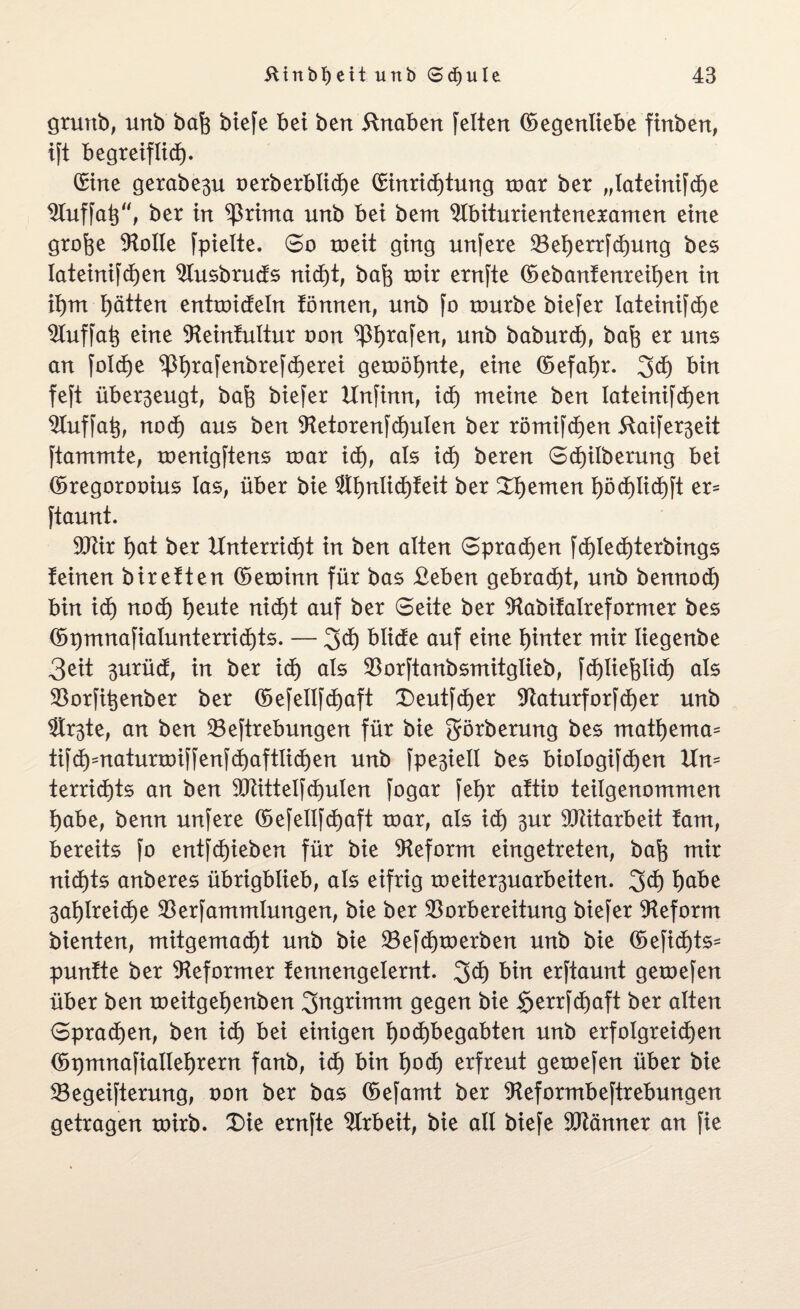 gruttb, urtb baft btefe bet bert ftnaben feiten ©egenliebe finben, ift begreiflich- Sine gerabe^u oerberblidje Sinrichtung mar ber „lateinifche ^Tuffaö'% ber in ^ritna unb bei bem 9Ibiturienteneramen eine grofte Atolle fpielte. So meit ging unfere Veherrfchung bes Iateinifd)en $lusbruds nicht, ba^ toir ernfte ©ebanfenreihen in ihm Ratten entmideln tonnen, unb fo rourbe biefer lateinifche $tuffah eine SReinfultur oon ^Ijrafen, unb baburd), baft er uns an foldje ^I)rafenbrefcf)erei gemöhnte, eine ©efatjr. 3d) bin feft über3eugt, bah biefer Unfinn, id) nt eine ben lateinifchen Vuffah, noch aus ben 9tetorenfd)ulen ber römifcljen 5Xaifer3eit ftammte, menigftens roar id), als xd) beren Scf)ilberung bei ©regorooius las, über bie ®I)nIict)teit ber Renten I>öd)Xid)ft er- ftaunt. 9Jlir t>at ber Unterricht in ben alten Sprachen fd)Ied)terbings teinen biretten ©eminn für bas £eben gebracht, unb bennod) bin id) nod) heute nicht auf ber Seite ber SHabifalreformer bes ©t)mnafialunterrid)ts. — %d) blide auf eine hinter mir Iiegenbe 3eit 3urüd, in ber id) als Vorftanbsmitglieb, fdjlie^lid) als Vorfitjenber ber ©efellfd)aft Deutf$er Vaturforfcfjer unb ®r3te, an ben Veftrebungen für bie görbermtg bes mathema= tifd)maturn)iffenfd)aftlid)en unb fpe3iell bes biologifchen Um terrid)ts an ben 9Mtelfd)ulen fogar feX)r attio teilgenommen habe, benn unfere ©efellfd)aft toar, als id) 3ur Mitarbeit tarn, bereits fo entfd)ieben für bie Reform eingetreten, bah mir nichts anberes übrigblieb, als eifrig roeiter3uarbeiten. 3d) habe 3ab)Ireicf>e Verfammlungen, bie ber Vorbereitung biefer Reform bienten, mitgemadjt unb bie Vefdpoerben unb bie ©efi<$ts* puntte ber Reformer fennengelernt. 3$ bin erftaunt getoefen über ben meitgefjenben Ingrimm gegen bie $errfd)aft ber alten Sprachen, ben id) bei einigen hochbegabten unb erfolgreichen ©pmnafiallehrern fanb, id) bin 1)0$ erfreut getoefen über bie Vegeifterung, oon ber bas ©efamt ber ^Heformbeftrebungen getragen xoirb. Die ernfte Arbeit, bie all biefe SOXänner an fie